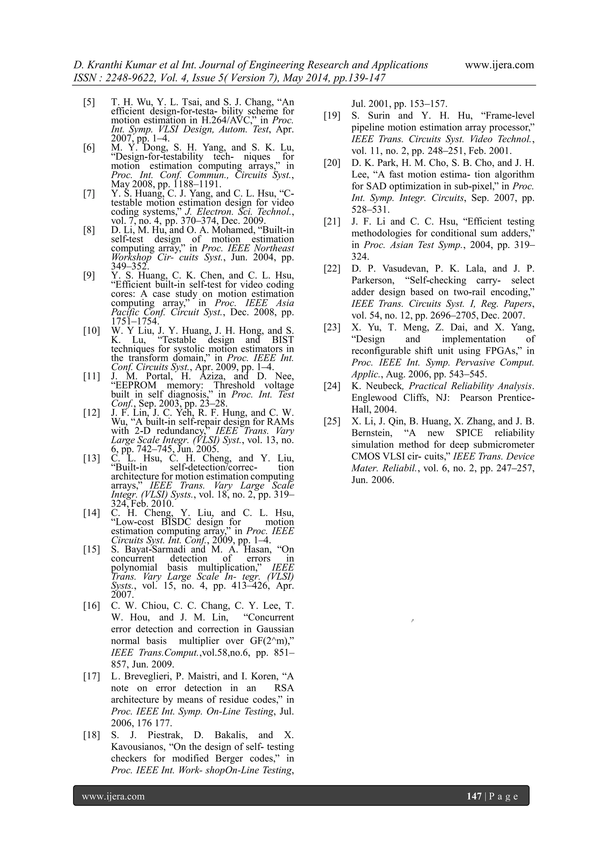 D. Kranthi Kumar et al Int. Journal of Engineering Research and Applications www.ijera.com
ISSN : 2248-9622, Vol. 4, Issue 5( Version 7), May 2014, pp.139-147
www.ijera.com 147 | P a g e
[5] T. H. Wu, Y. L. Tsai, and S. J. Chang, “An
efficient design-for-testa- bility scheme for
motion estimation in H.264/AVC,” in Proc.
Int. Symp. VLSI Design, Autom. Test, Apr.
2007, pp. 1–4.
[6] M. Y. Dong, S. H. Yang, and S. K. Lu,
“Design-for-testability tech- niques for
motion estimation computing arrays,” in
Proc. Int. Conf. Commun., Circuits Syst.,
May 2008, pp. 1188–1191.
[7] Y. S. Huang, C. J. Yang, and C. L. Hsu, “C-
testable motion estimation design for video
coding systems,” J. Electron. Sci. Technol.,
vol. 7, no. 4, pp. 370–374, Dec. 2009.
[8] D. Li, M. Hu, and O. A. Mohamed, “Built-in
self-test design of motion estimation
computing array,” in Proc. IEEE Northeast
Workshop Cir- cuits Syst., Jun. 2004, pp.
349–352.
[9] Y. S. Huang, C. K. Chen, and C. L. Hsu,
“Efficient built-in self-test for video coding
cores: A case study on motion estimation
computing array,” in Proc. IEEE Asia
Pacific Conf. Circuit Syst., Dec. 2008, pp.
1751–1754.
[10] W. Y Liu, J. Y. Huang, J. H. Hong, and S.
K. Lu, “Testable design and BIST
techniques for systolic motion estimators in
the transform domain,” in Proc. IEEE Int.
Conf. Circuits Syst., Apr. 2009, pp. 1–4.
[11] J. M. Portal, H. Aziza, and D. Nee,
“EEPROM memory: Threshold voltage
built in self diagnosis,” in Proc. Int. Test
Conf., Sep. 2003, pp. 23–28.
[12] J. F. Lin, J. C. Yeh, R. F. Hung, and C. W.
Wu, “A built-in self-repair design for RAMs
with 2-D redundancy,” IEEE Trans. Vary
Large Scale Integr. (VLSI) Syst., vol. 13, no.
6, pp. 742–745, Jun. 2005.
[13] C. L. Hsu, C. H. Cheng, and Y. Liu,
“Built-in self-detection/correc- tion
architecture for motion estimation computing
arrays,” IEEE Trans. Vary Large Scale
Integr. (VLSI) Systs., vol. 18, no. 2, pp. 319–
324, Feb. 2010.
[14] C. H. Cheng, Y. Liu, and C. L. Hsu,
“Low-cost BISDC design for motion
estimation computing array,” in Proc. IEEE
Circuits Syst. Int. Conf., 2009, pp. 1–4.
[15] S. Bayat-Sarmadi and M. A. Hasan, “On
concurrent detection of errors in
polynomial basis multiplication,” IEEE
Trans. Vary Large Scale In- tegr. (VLSI)
Systs., vol. 15, no. 4, pp. 413–426, Apr.
2007.
[16] C. W. Chiou, C. C. Chang, C. Y. Lee, T.
W. Hou, and J. M. Lin, “Concurrent
error detection and correction in Gaussian
normal basis multiplier over GF(2^m),”
IEEE Trans.Comput.,vol.58,no.6, pp. 851–
857, Jun. 2009.
[17] L. Breveglieri, P. Maistri, and I. Koren, “A
note on error detection in an RSA
architecture by means of residue codes,” in
Proc. IEEE Int. Symp. On-Line Testing, Jul.
2006, 176 177.
[18] S. J. Piestrak, D. Bakalis, and X.
Kavousianos, “On the design of self- testing
checkers for modified Berger codes,” in
Proc. IEEE Int. Work- shopOn-Line Testing,
Jul. 2001, pp. 153–157.
[19] S. Surin and Y. H. Hu, “Frame-level
pipeline motion estimation array processor,”
IEEE Trans. Circuits Syst. Video Technol.,
vol. 11, no. 2, pp. 248–251, Feb. 2001.
[20] D. K. Park, H. M. Cho, S. B. Cho, and J. H.
Lee, “A fast motion estima- tion algorithm
for SAD optimization in sub-pixel,” in Proc.
Int. Symp. Integr. Circuits, Sep. 2007, pp.
528–531.
[21] J. F. Li and C. C. Hsu, “Efficient testing
methodologies for conditional sum adders,”
in Proc. Asian Test Symp., 2004, pp. 319–
324.
[22] D. P. Vasudevan, P. K. Lala, and J. P.
Parkerson, “Self-checking carry- select
adder design based on two-rail encoding,”
IEEE Trans. Circuits Syst. I, Reg. Papers,
vol. 54, no. 12, pp. 2696–2705, Dec. 2007.
[23] X. Yu, T. Meng, Z. Dai, and X. Yang,
“Design and implementation of
reconfigurable shift unit using FPGAs,” in
Proc. IEEE Int. Symp. Pervasive Comput.
Applic., Aug. 2006, pp. 543–545.
[24] K. Neubeck, Practical Reliability Analysis.
Englewood Cliffs, NJ: Pearson Prentice-
Hall, 2004.
[25] X. Li, J. Qin, B. Huang, X. Zhang, and J. B.
Bernstein, “A new SPICE reliability
simulation method for deep submicrometer
CMOS VLSI cir- cuits,” IEEE Trans. Device
Mater. Reliabil., vol. 6, no. 2, pp. 247–257,
Jun. 2006.
 