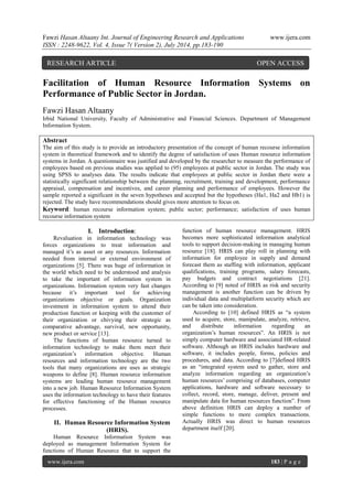 Fawzi Hasan Altaany Int. Journal of Engineering Research and Applications www.ijera.com 
ISSN : 2248-9622, Vol. 4, Issue 7( Version 2), July 2014, pp.183-190 
www.ijera.com 183 | P a g e 
Facilitation of Human Resource Information Systems on Performance of Public Sector in Jordan. Fawzi Hasan Altaany Irbid National University, Faculty of Administrative and Financial Sciences. Department of Management Information System. Abstract The aim of this study is to provide an introductory presentation of the concept of human recourse information system in theoretical framework and to identify the degree of satisfaction of uses Human resource information systems in Jordan. A questionnaire was justified and developed by the researcher to measure the performance of employees based on previous studies was applied to (95) employees at public sector in Jordan. The study was using SPSS to analyses data. The results indicate that employees at public sector in Jordan there were a statistically significant relationship between the planning, recruitment, training and development, performance appraisal, compensation and incentives, and career planning and performance of employees. However the sample reported a significant in the seven hypotheses and accepted but the hypotheses (Ha1, Ha2 and Hb1) is rejected. The study have recommendations should gives more attention to focus on. 
Keyword: human recourse information system; public sector; performance; satisfaction of uses human recourse information system 
I. Introduction: 
Revaluation in information technology was forces organizations to treat information and managed it’s as asset or any resources. Information needed from internal or external environment of organizations [5]. There was huge of information in the world which need to be understood and analysis to take the important of information system in organizations. Information system very fast changes because it’s important tool for achieving organizations objective or goals. Organization investment in information system to attend their production function or keeping with the customer of their organization or chivying their strategic as comparative advantage, survival, new opportunity, new product or service [13]. The functions of human resource turned to information technology to make them meet their organization’s information objective. Human resources and information technology are the two tools that many organizations are uses as strategic weapons to define [8]. Human resource information systems are leading human resource management into a new job. Human Resource Information System uses the information technology to have their features for effective functioning of the Human resource processes. 
II. Human Resource Information System (HRIS). 
Human Resource Information System was deployed as management Information System for functions of Human Resource that to support the function of human resource management. HRIS becomes more sophisticated information analytical tools to support decision-making in managing human resource [18]. HRIS can play roll in planning with information for employee in supply and demand forecast them as staffing with information, applicant qualifications, training programs, salary forecasts, pay budgets and contract negotiations [21]. According to [9] noted of HRIS as risk and security management is another function can be driven by individual data and multiplatform security which are can be taken into consideration. According to [10] defined HRIS as “a system used to acquire, store, manipulate, analyze, retrieve, and distribute information regarding an organization’s human resources”. An HRIS is not simply computer hardware and associated HR-related software. Although an HRIS includes hardware and software, it includes people, forms, policies and procedures, and data. According to [7]defined HRIS as an “integrated system used to gather, store and analyze information regarding an organization’s human resources’ comprising of databases, computer applications, hardware and software necessary to collect, record, store, manage, deliver, present and manipulate data for human resources function”. From above definition HRIS can deploy a number of simple functions to more complex transactions. Actually HRIS was direct to human resources department itself [20]. 
RESEARCH ARTICLE OPEN ACCESS  