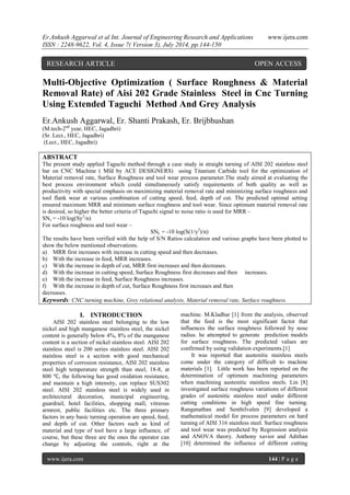 Er.Ankush Aggarwal et al Int. Journal of Engineering Research and Applications www.ijera.com 
ISSN : 2248-9622, Vol. 4, Issue 7( Version 3), July 2014, pp.144-150 
www.ijera.com 144 | P a g e 
Multi-Objective Optimization ( Surface Roughness & Material Removal Rate) of Aisi 202 Grade Stainless Steel in Cnc Turning Using Extended Taguchi Method And Grey Analysis Er.Ankush Aggarwal, Er. Shanti Prakash, Er. Brijbhushan (M.tech-2nd year, HEC, Jagadhri) (Sr. Lect., HEC, Jagadhri) (Lect., HEC, Jagadhri) ABSTRACT The present study applied Taguchi method through a case study in straight turning of AISI 202 stainless steel bar on CNC Machine ( Mfd by ACE DESIGNERS) using Titanium Carbide tool for the optimization of Material removal rate, Surface Roughness and tool wear process parameter.The study aimed at evaluating the best process environment which could simultaneously satisfy requirements of both quality as well as productivity with special emphasis on maximizing material removal rate and minimizing surface roughness and tool flank wear at various combination of cutting speed, feed, depth of cut. The predicted optimal setting ensured maximum MRR and minimum surface roughness and tool wear. Since optimum material removal rate is desired, so higher the better criteria of Taguchi signal to noise ratio is used for MRR – SNs = -10 log(Sy2/n) For surface roughness and tool wear – SNL = -10 log(S(1/y2)/n) The results have been verified with the help of S/N Ratios calculation and various graphs have been plotted to show the below mentioned observations. 
a) MRR first increases with increase in cutting speed and then decreases. 
b) With the increase in feed, MRR increases. 
c) With the increase in depth of cut, MRR first increases and then decreases. 
d) With the increase in cutting speed, Surface Roughness first decreases and then increases. 
e) With the increase in feed, Surface Roughness increases. 
f) With the increase in depth of cut, Surface Roughness first increases and then decreases. Keywords: CNC turning machine, Grey relational analysis, Material removal rate, Surface roughness. 
I. INTRODUCTION 
AISI 202 stainless steel belonging to the low nickel and high manganese stainless steel, the nickel content is generally below 4%, 8% of the manganese content is a section of nickel stainless steel. AISI 202 stainless steel is 200 series stainless steel. AISI 202 stainless steel is a section with good mechanical properties of corrosion resistance, AISI 202 stainless steel high temperature strength than steel, 18-8, at 800 ℃, the following has good oxidation resistance, and maintain a high intensity, can replace SUS302 steel. AISI 202 stainless steel is widely used in architectural decoration, municipal engineering, guardrail, hotel facilities, shopping mall, vitreous armrest, public facilities etc. The three primary factors in any basic turning operation are speed, feed, and depth of cut. Other factors such as kind of material and type of tool have a large influence, of course, but these three are the ones the operator can change by adjusting the controls, right at the machine. M.Kladhar [1] from the analysis, observed that the feed is the most significant factor that influences the surface roughness followed by nose radius. he attempted to generate prediction models for surface roughness. The predicted values are confirmed by using validation experiments.[1] 
It was reported that austenitic stainless steels come under the category of difficult to machine materials [1]. Little work has been reported on the determination of optimum machining parameters when machining austenitic stainless steels. Lin [8] investigated surface roughness variations of different grades of austenitic stainless steel under different cutting conditions in high speed fine turning. Ranganathan and Senthilvalen [9] developed a mathematical model for process parameters on hard turning of AISI 316 stainless steel. Surface roughness and tool wear was predicted by Regression analysis and ANOVA theory. Anthony xavior and Adithan [10] determined the influence of different cutting 
RESEARCH ARTICLE OPEN ACCESS  
