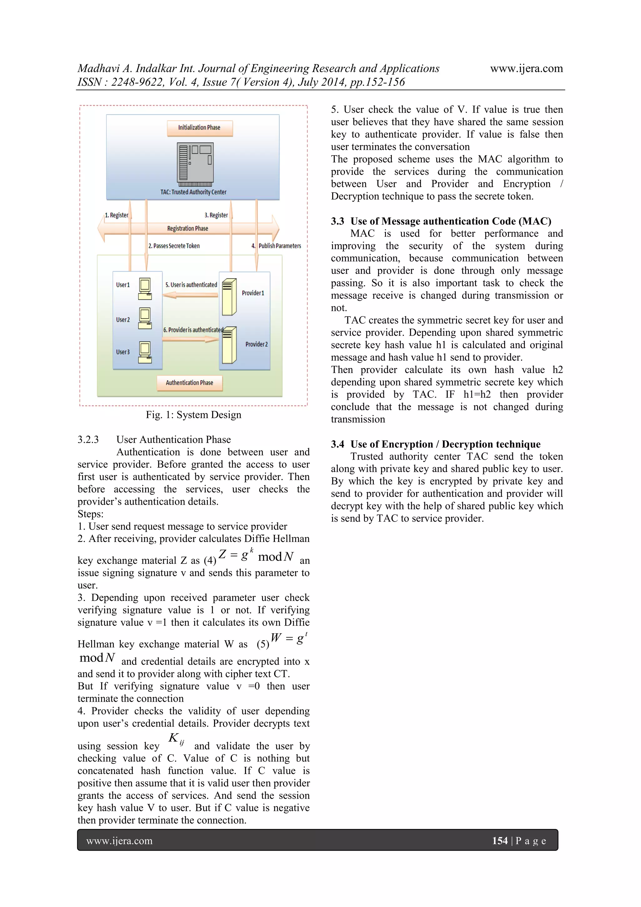 Madhavi A. Indalkar Int. Journal of Engineering Research and Applications www.ijera.com 
ISSN : 2248-9622, Vol. 4, Issue 7( Version 4), July 2014, pp.152-156 
www.ijera.com 154 | P a g e 
Fig. 1: System Design 
3.2.3 User Authentication Phase 
Authentication is done between user and 
service provider. Before granted the access to user 
first user is authenticated by service provider. Then 
before accessing the services, user checks the 
provider’s authentication details. 
Steps: 
1. User send request message to service provider 
2. After receiving, provider calculates Diffie Hellman 
key exchange material Z as (4) 
Z  g k modN an 
issue signing signature v and sends this parameter to 
user. 
3. Depending upon received parameter user check 
verifying signature value is 1 or not. If verifying 
signature value v =1 then it calculates its own Diffie 
Hellman key exchange material W as (5) 
t W  g 
modN and credential details are encrypted into x 
and send it to provider along with cipher text CT. 
But If verifying signature value v =0 then user 
terminate the connection 
4. Provider checks the validity of user depending 
upon user’s credential details. Provider decrypts text 
using session key ij K 
and validate the user by 
checking value of C. Value of C is nothing but 
concatenated hash function value. If C value is 
positive then assume that it is valid user then provider 
grants the access of services. And send the session 
key hash value V to user. But if C value is negative 
then provider terminate the connection. 
5. User check the value of V. If value is true then 
user believes that they have shared the same session 
key to authenticate provider. If value is false then 
user terminates the conversation 
The proposed scheme uses the MAC algorithm to 
provide the services during the communication 
between User and Provider and Encryption / 
Decryption technique to pass the secrete token. 
3.3 Use of Message authentication Code (MAC) 
MAC is used for better performance and 
improving the security of the system during 
communication, because communication between 
user and provider is done through only message 
passing. So it is also important task to check the 
message receive is changed during transmission or 
not. 
TAC creates the symmetric secret key for user and 
service provider. Depending upon shared symmetric 
secrete key hash value h1 is calculated and original 
message and hash value h1 send to provider. 
Then provider calculate its own hash value h2 
depending upon shared symmetric secrete key which 
is provided by TAC. IF h1=h2 then provider 
conclude that the message is not changed during 
transmission 
3.4 Use of Encryption / Decryption technique 
Trusted authority center TAC send the token 
along with private key and shared public key to user. 
By which the key is encrypted by private key and 
send to provider for authentication and provider will 
decrypt key with the help of shared public key which 
is send by TAC to service provider. 
 