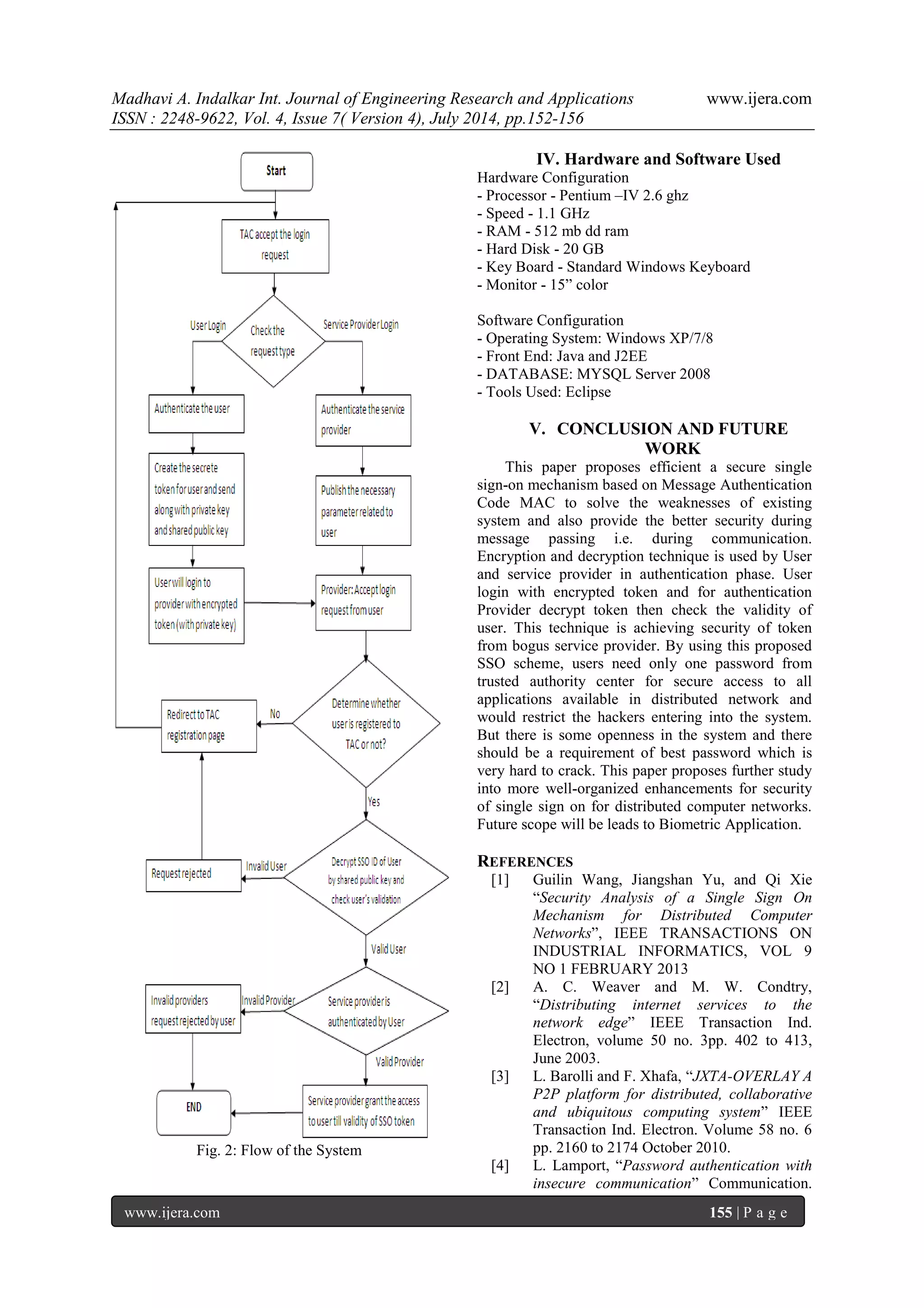Madhavi A. Indalkar Int. Journal of Engineering Research and Applications www.ijera.com 
ISSN : 2248-9622, Vol. 4, Issue 7( Version 4), July 2014, pp.152-156 
www.ijera.com 155 | P a g e 
Fig. 2: Flow of the System 
IV. Hardware and Software Used 
Hardware Configuration 
- Processor - Pentium –IV 2.6 ghz 
- Speed - 1.1 GHz 
- RAM - 512 mb dd ram 
- Hard Disk - 20 GB 
- Key Board - Standard Windows Keyboard 
- Monitor - 15” color 
Software Configuration 
- Operating System: Windows XP/7/8 
- Front End: Java and J2EE 
- DATABASE: MYSQL Server 2008 
- Tools Used: Eclipse 
V. CONCLUSION AND FUTURE 
WORK 
This paper proposes efficient a secure single 
sign-on mechanism based on Message Authentication 
Code MAC to solve the weaknesses of existing 
system and also provide the better security during 
message passing i.e. during communication. 
Encryption and decryption technique is used by User 
and service provider in authentication phase. User 
login with encrypted token and for authentication 
Provider decrypt token then check the validity of 
user. This technique is achieving security of token 
from bogus service provider. By using this proposed 
SSO scheme, users need only one password from 
trusted authority center for secure access to all 
applications available in distributed network and 
would restrict the hackers entering into the system. 
But there is some openness in the system and there 
should be a requirement of best password which is 
very hard to crack. This paper proposes further study 
into more well-organized enhancements for security 
of single sign on for distributed computer networks. 
Future scope will be leads to Biometric Application. 
REFERENCES 
[1] Guilin Wang, Jiangshan Yu, and Qi Xie 
“Security Analysis of a Single Sign On 
Mechanism for Distributed Computer 
Networks”, IEEE TRANSACTIONS ON 
INDUSTRIAL INFORMATICS, VOL 9 
NO 1 FEBRUARY 2013 
[2] A. C. Weaver and M. W. Condtry, 
“Distributing internet services to the 
network edge” IEEE Transaction Ind. 
Electron, volume 50 no. 3pp. 402 to 413, 
June 2003. 
[3] L. Barolli and F. Xhafa, “JXTA-OVERLAY A 
P2P platform for distributed, collaborative 
and ubiquitous computing system” IEEE 
Transaction Ind. Electron. Volume 58 no. 6 
pp. 2160 to 2174 October 2010. 
[4] L. Lamport, “Password authentication with 
insecure communication” Communication. 
 