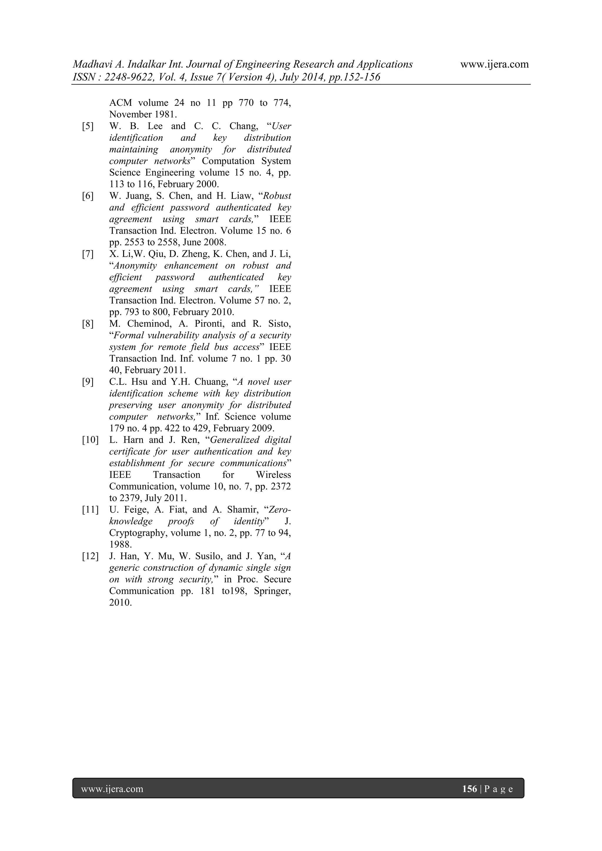 Madhavi A. Indalkar Int. Journal of Engineering Research and Applications www.ijera.com 
ISSN : 2248-9622, Vol. 4, Issue 7( Version 4), July 2014, pp.152-156 
www.ijera.com 156 | P a g e 
ACM volume 24 no 11 pp 770 to 774, November 1981. 
[5] W. B. Lee and C. C. Chang, “User identification and key distribution maintaining anonymity for distributed computer networks” Computation System Science Engineering volume 15 no. 4, pp. 113 to 116, February 2000. 
[6] W. Juang, S. Chen, and H. Liaw, “Robust and efficient password authenticated key agreement using smart cards,” IEEE Transaction Ind. Electron. Volume 15 no. 6 pp. 2553 to 2558, June 2008. 
[7] X. Li,W. Qiu, D. Zheng, K. Chen, and J. Li, “Anonymity enhancement on robust and efficient password authenticated key agreement using smart cards,” IEEE Transaction Ind. Electron. Volume 57 no. 2, pp. 793 to 800, February 2010. 
[8] M. Cheminod, A. Pironti, and R. Sisto, “Formal vulnerability analysis of a security system for remote field bus access” IEEE Transaction Ind. Inf. volume 7 no. 1 pp. 30 40, February 2011. 
[9] C.L. Hsu and Y.H. Chuang, “A novel user identification scheme with key distribution preserving user anonymity for distributed computer networks,” Inf. Science volume 179 no. 4 pp. 422 to 429, February 2009. 
[10] L. Harn and J. Ren, “Generalized digital certificate for user authentication and key establishment for secure communications” IEEE Transaction for Wireless Communication, volume 10, no. 7, pp. 2372 to 2379, July 2011. 
[11] U. Feige, A. Fiat, and A. Shamir, “Zero- knowledge proofs of identity” J. Cryptography, volume 1, no. 2, pp. 77 to 94, 1988. 
[12] J. Han, Y. Mu, W. Susilo, and J. Yan, “A generic construction of dynamic single sign on with strong security,” in Proc. Secure Communication pp. 181 to198, Springer, 2010. 
