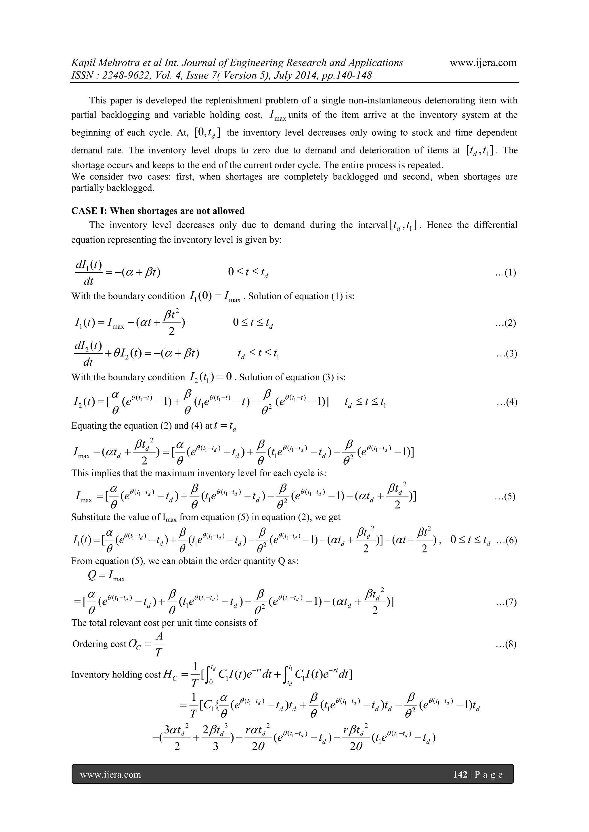 Kapil Mehrotra et al Int. Journal of Engineering Research and Applications www.ijera.com 
ISSN : 2248-9622, Vol. 4, Issue 7( Version 5), July 2014, pp.140-148 
www.ijera.com 142 | P a g e 
This paper is developed the replenishment problem of a single non-instantaneous deteriorating item with 
partial backlogging and variable holding cost. max I units of the item arrive at the inventory system at the 
beginning of each cycle. At, [0, ] d t the inventory level decreases only owing to stock and time dependent 
demand rate. The inventory level drops to zero due to demand and deterioration of items at 1 [ , ] d t t . The 
shortage occurs and keeps to the end of the current order cycle. The entire process is repeated. 
We consider two cases: first, when shortages are completely backlogged and second, when shortages are 
partially backlogged. 
CASE I: When shortages are not allowed 
The inventory level decreases only due to demand during the interval 1 [ , ] d t t . Hence the differential 
equation representing the inventory level is given by: 
1( ) 
( ) 
dI t 
t 
dt 
    0 d  t  t …(1) 
With the boundary condition 1 max I (0)  I . Solution of equation (1) is: 
2 
1 max ( ) ( ) 
2 
t 
I t I t 
 
    0 d  t  t …(2) 
2 
2 
( ) 
( ) ( ) 
dI t 
I t t 
dt 
     d 1 t  t  t …(3) 
With the boundary condition 2 1 I (t )  0 . Solution of equation (3) is: 
1 1 1 ( ) ( ) ( ) 
2 1 2 ( ) [ ( 1) ( ) ( 1)] t t t t t t I t e t e t e       
   
         d 1 t  t  t …(4) 
Equating the equation (2) and (4) at d t  t 
1 1 1 
2 
( ) ( ) ( ) 
max 1 2 ( ) [ ( ) ( ) ( 1)] 
2 
d d d d t t t t t t 
d d d 
t 
I t e t t e t e        
 
   
           
This implies that the maximum inventory level for each cycle is: 
1 1 1 
2 
( ) ( ) ( ) 
max 1 2 [ ( ) ( ) ( 1) ( )] 
2 
d d d t t t t t t d 
d d d 
t 
I e t t e t e t        
 
   
           …(5) 
Substitute the value of Imax from equation (5) in equation (2), we get 
1 1 1 
2 2 
( ) ( ) ( ) 
1 1 2 ( ) [ ( ) ( ) ( 1) ( )] ( ) 
2 2 
d d d t t t t t t d 
d d d 
t t 
I t e t t e t e t t         
  
   
             , 0 d  t  t …(6) 
From equation (5), we can obtain the order quantity Q as: 
max Q  I 
1 1 1 
2 
( ) ( ) ( ) 
1 2 [ ( ) ( ) ( 1) ( )] 
2 
d d d t t t t t t d 
d d d 
t 
e t t e t e t        
 
   
           …(7) 
The total relevant cost per unit time consists of 
Ordering cost C 
A 
O 
T 
 …(8) 
Inventory holding cost 
1 
1 1 
0 
1 
[ ( ) ( ) ] 
d 
d 
t t 
rt rt 
C 
t 
H C I t e dt C I t e dt 
T 
      
1 1 1 ( ) ( ) ( ) 
1 1 2 
1 
[ { ( d ) ( d ) ( d 1) t t t t t t 
d d d d d C e t t t e t t e t 
T 
      
   
         
1 1 
2 3 2 2 
( ) ( ) 
1 
3 2 
( ) ( ) ( ) 
2 3 2 2 
d d d d d t t d t t 
d d 
t t r t r t 
e t t e t       
  
        
 