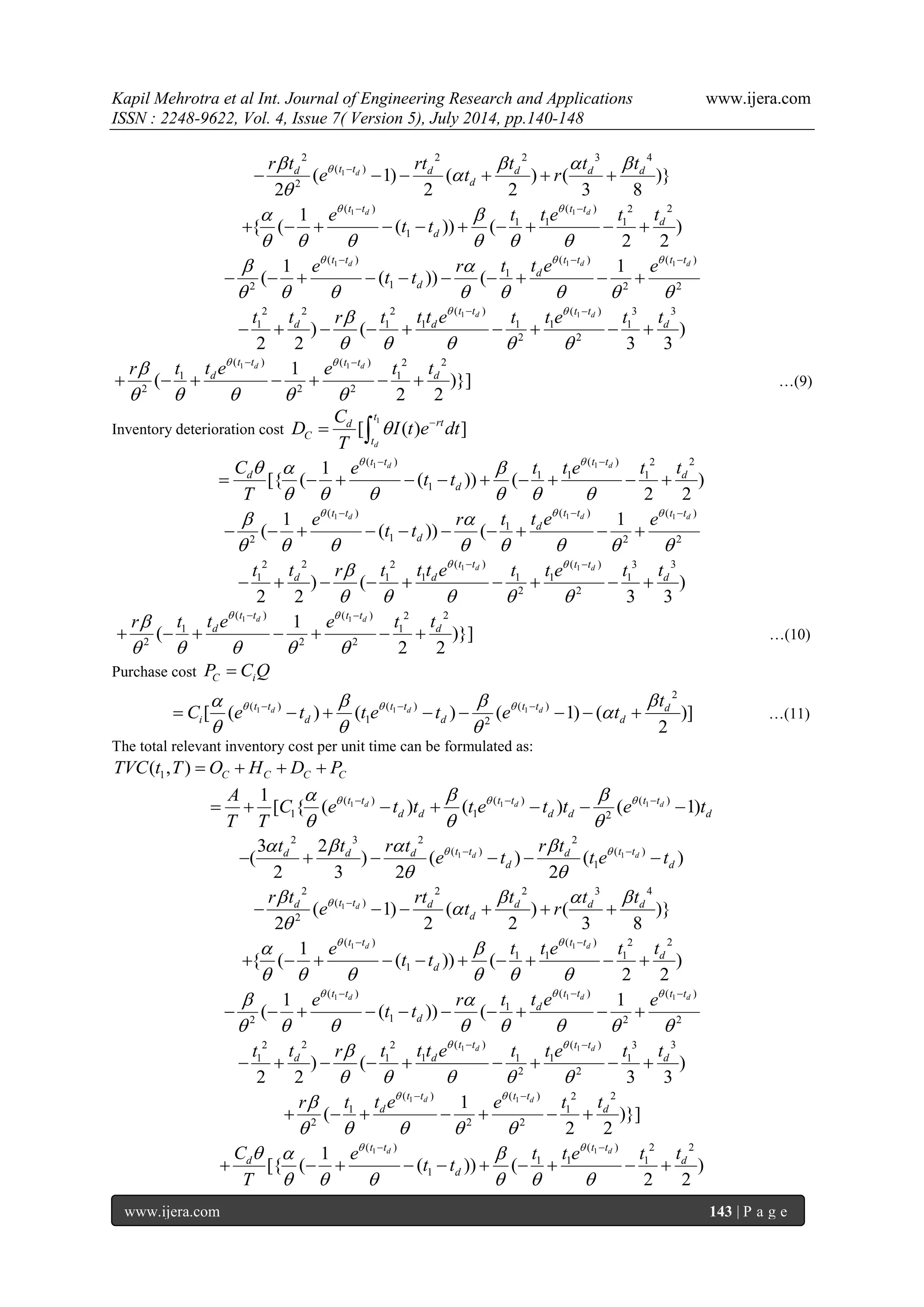 Kapil Mehrotra et al Int. Journal of Engineering Research and Applications www.ijera.com 
ISSN : 2248-9622, Vol. 4, Issue 7( Version 5), July 2014, pp.140-148 
www.ijera.com 143 | P a g e 
1 
2 2 2 3 4 
( ) 
2 ( 1) ( ) ( )} 
2 2 2 3 8 
d d t t d d d d 
d 
r t rt t t t 
e t r      
 
 
       
1 1( ) ( ) 2 2 
1 1 1 
1 
1 
{ ( ( )) ( ) 
2 2 
d d t t t t 
d 
d 
e t t e t t 
t t 
    
      
  
          
1 1 1 ( ) ( ) ( ) 
1 
2 1 2 2 
1 1 
( ( )) ( 
d d d t t t t t t 
d 
d 
e r t t e e 
t t 
     
        
   
          
1 1 2 2 2 ( ) ( ) 3 3 
1 1 1 1 1 1 
2 2 ) ( ) 
2 2 3 3 
d d t t t t 
d d d t t r t t t e t t e t t    
     
  
         
1 1 ( ) ( ) 2 2 
1 1 
2 2 2 
1 
( )}] 
2 2 
d d t t t t 
d d r t t e e t t    
     
  
       …(9) 
Inventory deterioration cost 
1 
[ ( ) ] 
d 
t 
d rt 
C 
t 
C 
D I t e dt 
T 
    
1 1( ) ( ) 2 2 
1 1 1 
1 
1 
[{ ( ( )) ( ) 
2 2 
d d t t t t 
d d 
d 
C e t t e t t 
t t 
T 
     
      
  
          
1 1 1 ( ) ( ) ( ) 
1 
2 1 2 2 
1 1 
( ( )) ( 
d d d t t t t t t 
d 
d 
e r t t e e 
t t 
     
        
   
          
1 1 2 2 2 ( ) ( ) 3 3 
1 1 1 1 1 1 
2 2 ) ( ) 
2 2 3 3 
d d t t t t 
d d d t t r t t t e t t e t t    
     
  
         
1 1 ( ) ( ) 2 2 
1 1 
2 2 2 
1 
( )}] 
2 2 
d d t t t t 
d d r t t e e t t    
     
  
       …(10) 
Purchase cost C i P  C Q 
1 1 1 
2 
( ) ( ) ( ) 
1 2 [ ( ) ( ) ( 1) ( )] 
2 
d d d t t t t t t d 
i d d d 
t 
C e t t e t e t        
 
   
           …(11) 
The total relevant inventory cost per unit time can be formulated as: 
1 ( , ) C C C C TVC t T  O  H  D  P 
1 1 1 ( ) ( ) ( ) 
1 1 2 
1 
[ { ( d ) ( d ) ( d 1) t t t t t t 
d d d d d 
A 
C e t t t e t t e t 
T T 
      
   
          
1 1 
2 3 2 2 
( ) ( ) 
1 
3 2 
( ) ( ) ( ) 
2 3 2 2 
d d d d d t t d t t 
d d 
t t r t r t 
e t t e t       
  
        
1 
2 2 2 3 4 
( ) 
2 ( 1) ( ) ( )} 
2 2 2 3 8 
d d t t d d d d 
d 
r t rt t t t 
e t r      
 
 
       
1 1( ) ( ) 2 2 
1 1 1 
1 
1 
{ ( ( )) ( ) 
2 2 
d d t t t t 
d 
d 
e t t e t t 
t t 
    
      
  
          
1 1 1 ( ) ( ) ( ) 
1 
2 1 2 2 
1 1 
( ( )) ( 
d d d t t t t t t 
d 
d 
e r t t e e 
t t 
     
        
   
          
1 1 2 2 2 ( ) ( ) 3 3 
1 1 1 1 1 1 
2 2 ) ( ) 
2 2 3 3 
d d t t t t 
d d d t t r t t t e t t e t t    
     
  
         
1 1 ( ) ( ) 2 2 
1 1 
2 2 2 
1 
( )}] 
2 2 
d d t t t t 
d d r t t e e t t    
     
  
       
1 1( ) ( ) 2 2 
1 1 1 
1 
1 
[{ ( ( )) ( ) 
2 2 
d d t t t t 
d d 
d 
C e t t e t t 
t t 
T 
     
      
  
          
 