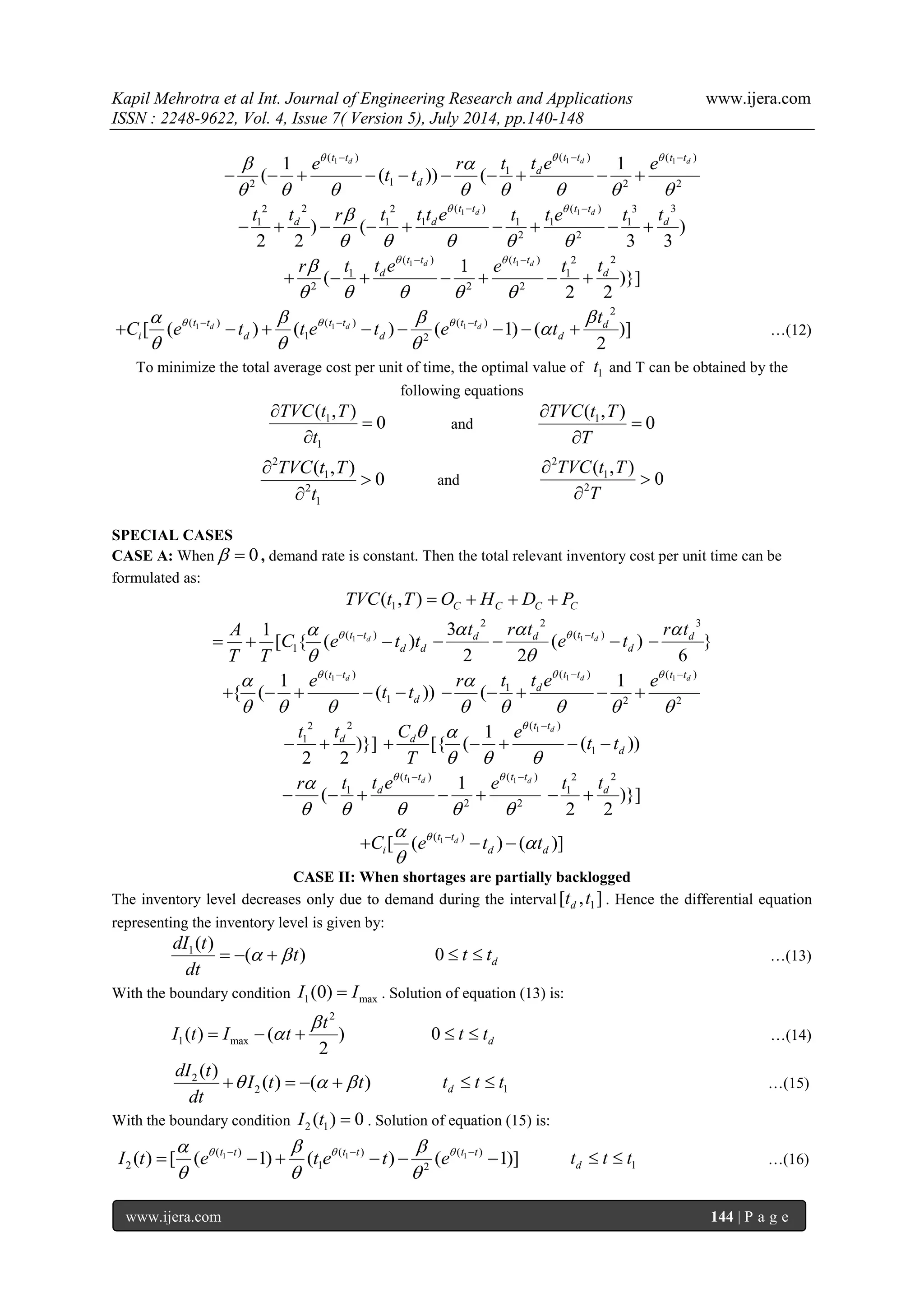 Kapil Mehrotra et al Int. Journal of Engineering Research and Applications www.ijera.com 
ISSN : 2248-9622, Vol. 4, Issue 7( Version 5), July 2014, pp.140-148 
www.ijera.com 144 | P a g e 
1 1 1 ( ) ( ) ( ) 
1 
2 1 2 2 
1 1 
( ( )) ( 
d d d t t t t t t 
d 
d 
e r t t e e 
t t 
     
        
   
          
1 1 2 2 2 ( ) ( ) 3 3 
1 1 1 1 1 1 
2 2 ) ( ) 
2 2 3 3 
d d t t t t 
d d d t t r t t t e t t e t t    
     
  
         
1 1 ( ) ( ) 2 2 
1 1 
2 2 2 
1 
( )}] 
2 2 
d d t t t t 
d d r t t e e t t    
     
  
       
1 1 1 
2 
( ) ( ) ( ) 
1 2 [ ( ) ( ) ( 1) ( )] 
2 
d d d t t t t t t d 
i d d d 
t 
C e t t e t e t        
 
   
           …(12) 
To minimize the total average cost per unit of time, the optimal value of 1 t and T can be obtained by the 
following equations 
1 
1 
( , ) 
0 
TVC t T 
t 
 
 
 
and 1 ( , ) 
0 
TVC t T 
T 
 
 
 
2 
1 
2 
1 
( , ) 
0 
TVC t T 
t 
 
 
 
and 
2 
1 
2 
( , ) 
0 
TVC t T 
T 
 
 
 
SPECIAL CASES 
CASE A: When  0 , demand rate is constant. Then the total relevant inventory cost per unit time can be 
formulated as: 
1 ( , ) C C C C TVC t T  O  H  D  P 
1( ) 
1 
1 
[ { ( d ) t t 
d d 
A 
C e t t 
T T 
  
 
    1 
2 2 
( ) 3 
( ) 
2 2 
d d d t t 
d 
t r t 
e t    
 
    
3 
} 
6 
d r t 
 
( 1 ) 
1 
1 
{ ( ( )) 
t td 
d 
e 
t t 
  
   
 
     
1 1 ( ) ( ) 
1 
2 2 
1 
( 
d d t t t t 
d r t t e e    
     
  
     
2 2 
1 )}] 
2 2 
d t t 
  
( 1 ) 
1 
1 
[{ ( ( )) 
t td 
d 
d 
C e 
t t 
T 
   
   
 
     
1 1 ( ) ( ) 
1 
2 2 
1 
( 
d d t t t t 
d r t t e e    
     
  
     
2 2 
1 )}] 
2 2 
d t t 
  
1( ) [ ( d ) ( )] t t 
i d d C e t t   
 
 
    
CASE II: When shortages are partially backlogged 
The inventory level decreases only due to demand during the interval 1 [ , ] d t t . Hence the differential equation 
representing the inventory level is given by: 
1( ) 
( ) 
dI t 
t 
dt 
    0 d  t  t …(13) 
With the boundary condition 1 max I (0)  I . Solution of equation (13) is: 
2 
1 max ( ) ( ) 
2 
t 
I t I t 
 
    0 d  t  t …(14) 
2 
2 
( ) 
( ) ( ) 
dI t 
I t t 
dt 
     d 1 t  t  t …(15) 
With the boundary condition 2 1 I (t )  0 . Solution of equation (15) is: 
1 1 1 ( ) ( ) ( ) 
2 1 2 ( ) [ ( 1) ( ) ( 1)] t t t t t t I t e t e t e       
   
         d 1 t  t  t …(16) 
 
