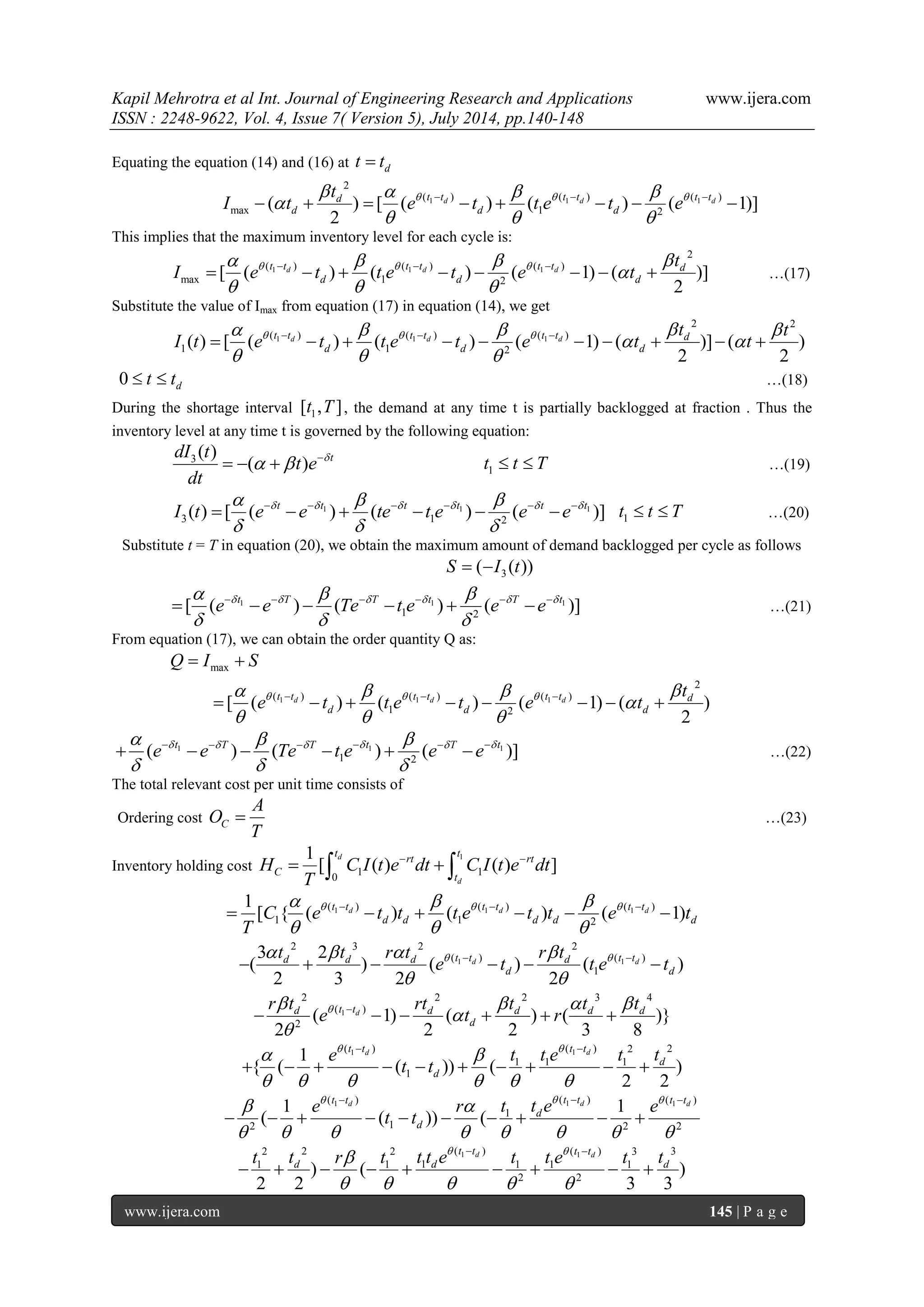 Kapil Mehrotra et al Int. Journal of Engineering Research and Applications www.ijera.com 
ISSN : 2248-9622, Vol. 4, Issue 7( Version 5), July 2014, pp.140-148 
www.ijera.com 145 | P a g e 
Equating the equation (14) and (16) at d t  t 
1 1 1 
2 
( ) ( ) ( ) 
max 1 2 ( ) [ ( ) ( ) ( 1)] 
2 
d d d d t t t t t t 
d d d 
t 
I t e t t e t e        
 
   
           
This implies that the maximum inventory level for each cycle is: 
1 1 1 
2 
( ) ( ) ( ) 
max 1 2 [ ( ) ( ) ( 1) ( )] 
2 
d d d t t t t t t d 
d d d 
t 
I e t t e t e t        
 
   
           …(17) 
Substitute the value of Imax from equation (17) in equation (14), we get 
1 1 1 
2 2 
( ) ( ) ( ) 
1 1 2 ( ) [ ( ) ( ) ( 1) ( )] ( ) 
2 2 
d d d t t t t t t d 
d d d 
t t 
I t e t t e t e t t         
  
   
             
0 d  t  t …(18) 
During the shortage interval 1 [t ,T ] , the demand at any time t is partially backlogged at fraction . Thus the 
inventory level at any time t is governed by the following equation: 
3( ) 
( ) t dI t 
t e 
dt 
       1 t  t  T …(19) 
1 1 1 
3 1 2 ( ) [ ( ) ( ) ( )] t t t t t t I t e e te t e e e          
   
            1 t  t  T …(20) 
Substitute t = T in equation (20), we obtain the maximum amount of demand backlogged per cycle as follows 
3 S  (I (t)) 
1 1 1 
1 2 [ ( ) ( ) ( )] t T T t T t e e Te t e e e          
   
            …(21) 
From equation (17), we can obtain the order quantity Q as: 
max Q  I  S 
1 1 1 
2 
( ) ( ) ( ) 
1 2 [ ( ) ( ) ( 1) ( ) 
2 
d d d t t t t t t d 
d d d 
t 
e t t e t e t        
 
   
           
1 1 1 
1 2 ( ) ( ) ( )] t T T t T t e e Te t e e e          
   
            …(22) 
The total relevant cost per unit time consists of 
Ordering cost C 
A 
O 
T 
 …(23) 
Inventory holding cost 
1 
1 1 
0 
1 
[ ( ) ( ) ] 
d 
d 
t t 
rt rt 
C 
t 
H C I t e dt C I t e dt 
T 
      
1 1 1 ( ) ( ) ( ) 
1 1 2 
1 
[ { ( d ) ( d ) ( d 1) t t t t t t 
d d d d d C e t t t e t t e t 
T 
      
   
         
1 1 
2 3 2 2 
( ) ( ) 
1 
3 2 
( ) ( ) ( ) 
2 3 2 2 
d d d d d t t d t t 
d d 
t t r t r t 
e t t e t       
  
        
1 
2 2 2 3 4 
( ) 
2 ( 1) ( ) ( )} 
2 2 2 3 8 
d d t t d d d d 
d 
r t rt t t t 
e t r      
 
 
       
1 1( ) ( ) 2 2 
1 1 1 
1 
1 
{ ( ( )) ( ) 
2 2 
d d t t t t 
d 
d 
e t t e t t 
t t 
    
      
  
          
1 1 1 ( ) ( ) ( ) 
1 
2 1 2 2 
1 1 
( ( )) ( 
d d d t t t t t t 
d 
d 
e r t t e e 
t t 
     
        
   
          
1 1 2 2 2 ( ) ( ) 3 3 
1 1 1 1 1 1 
2 2 ) ( ) 
2 2 3 3 
d d t t t t 
d d d t t r t t t e t t e t t    
     
  
         
 