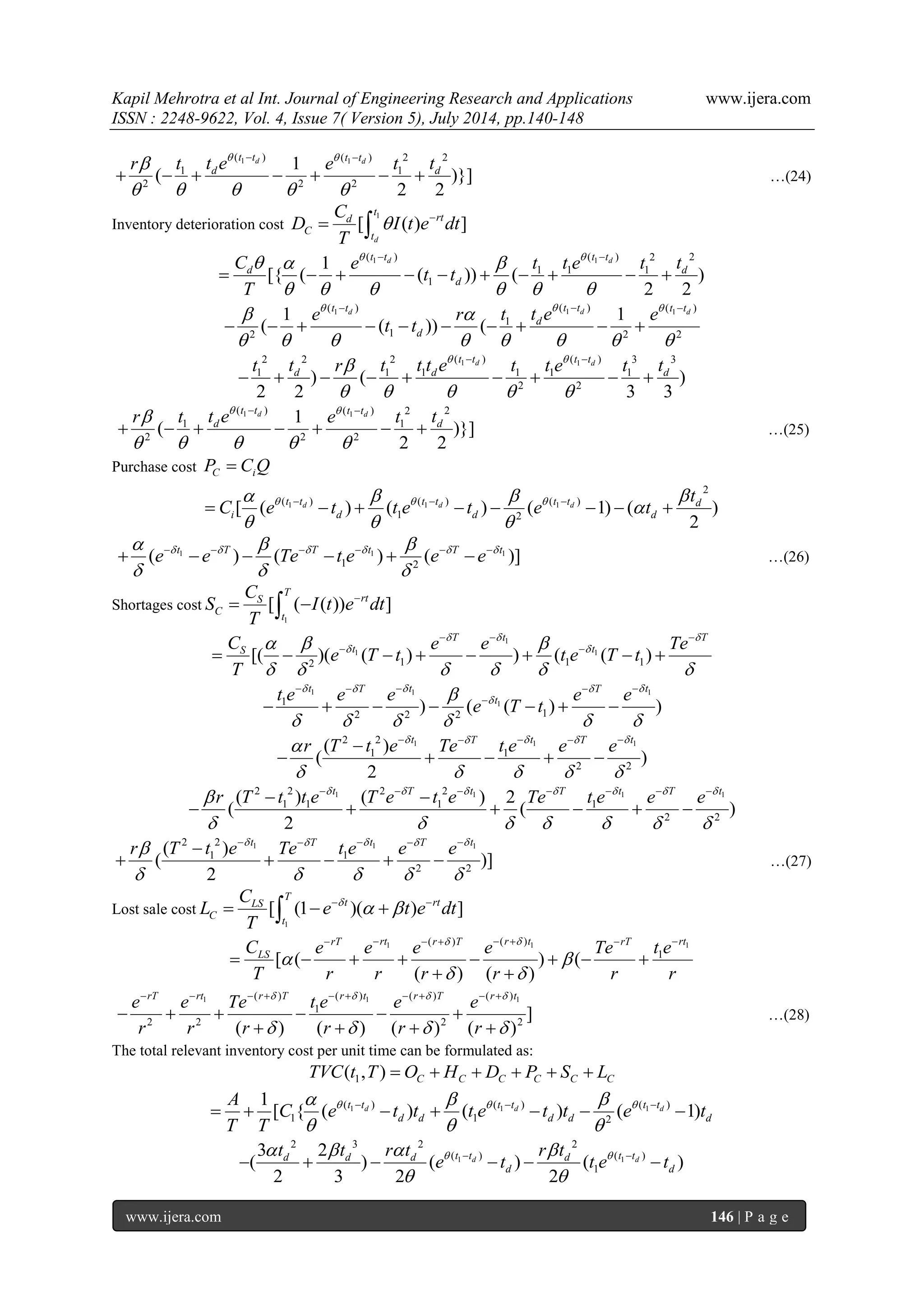 Kapil Mehrotra et al Int. Journal of Engineering Research and Applications www.ijera.com 
ISSN : 2248-9622, Vol. 4, Issue 7( Version 5), July 2014, pp.140-148 
www.ijera.com 146 | P a g e 
1 1 ( ) ( ) 2 2 
1 1 
2 2 2 
1 
( )}] 
2 2 
d d t t t t 
d d r t t e e t t    
     
  
       …(24) 
Inventory deterioration cost 
1 
[ ( ) ] 
d 
t 
d rt 
C 
t 
C 
D I t e dt 
T 
    
1 1( ) ( ) 2 2 
1 1 1 
1 
1 
[{ ( ( )) ( ) 
2 2 
d d t t t t 
d d 
d 
C e t t e t t 
t t 
T 
     
      
  
          
1 1 1 ( ) ( ) ( ) 
1 
2 1 2 2 
1 1 
( ( )) ( 
d d d t t t t t t 
d 
d 
e r t t e e 
t t 
     
        
   
          
1 1 2 2 2 ( ) ( ) 3 3 
1 1 1 1 1 1 
2 2 ) ( ) 
2 2 3 3 
d d t t t t 
d d d t t r t t t e t t e t t    
     
  
         
1 1 ( ) ( ) 2 2 
1 1 
2 2 2 
1 
( )}] 
2 2 
d d t t t t 
d d r t t e e t t    
     
  
       …(25) 
Purchase cost C i P  C Q 
1 1 1 
2 
( ) ( ) ( ) 
1 2 [ ( ) ( ) ( 1) ( ) 
2 
d d d t t t t t t d 
i d d d 
t 
C e t t e t e t        
 
   
           
1 1 1 
1 2 ( ) ( ) ( )] t T T t T t e e Te t e e e          
   
            …(26) 
Shortages cost 
1 
[ ( ( )) ] 
T 
S rt 
C 
t 
C 
S I t e dt 
T 
    
1 
1 1 
2 1 1 1 [( )( ( ) ) ( ( ) 
T t T 
S t t C e e Te 
e T t t e T t 
T 
   
     
      
   
          
1 1 1 
1 1 
2 2 2 1 ) ( ( ) ) 
t T t T t 
t t e e e e e 
e T t 
     
  
      
     
        
2 2 1 1 1 
1 1 
2 2 
( ) 
( ) 
2 
t T t T t r T t e Te t e e e       
     
      
     
2 2 1 2 2 1 1 1 
1 1 1 1 
2 2 
( ) ( ) 2 
( ( ) 
2 
t T t T t T t r T t t e T e t e Te t e e e         
       
         
      
2 2 1 1 1 
1 1 
2 2 
( ) 
( )] 
2 
t T t T t r T t e Te t e e e       
     
      
     …(27) 
Lost sale cost 
1 
[ (1 )( ) ] 
T 
LS t rt 
C 
t 
C 
L e t e dt 
T 
         
1 1 1 ( ) ( ) 
1 [ ( ) ( 
( ) ( ) 
rT rt r T r t rT rt 
LS C e e e e Te t e 
T r r r r r r 
  
  
  
        
        
  
1 1 1 ( ) ( ) ( ) ( ) 
1 
2 2 2 2 ] 
( ) ( ) ( ) ( ) 
rT rt r T r t r T r t e e Te t e e e 
r r r r r r 
    
    
          
      
    
…(28) 
The total relevant inventory cost per unit time can be formulated as: 
1 ( , ) C C C C C C TVC t T  O  H  D  P  S  L 
1 1 1 ( ) ( ) ( ) 
1 1 2 
1 
[ { ( d ) ( d ) ( d 1) t t t t t t 
d d d d d 
A 
C e t t t e t t e t 
T T 
      
   
          
1 1 
2 3 2 2 
( ) ( ) 
1 
3 2 
( ) ( ) ( ) 
2 3 2 2 
d d d d d t t d t t 
d d 
t t r t r t 
e t t e t       
  
        
 