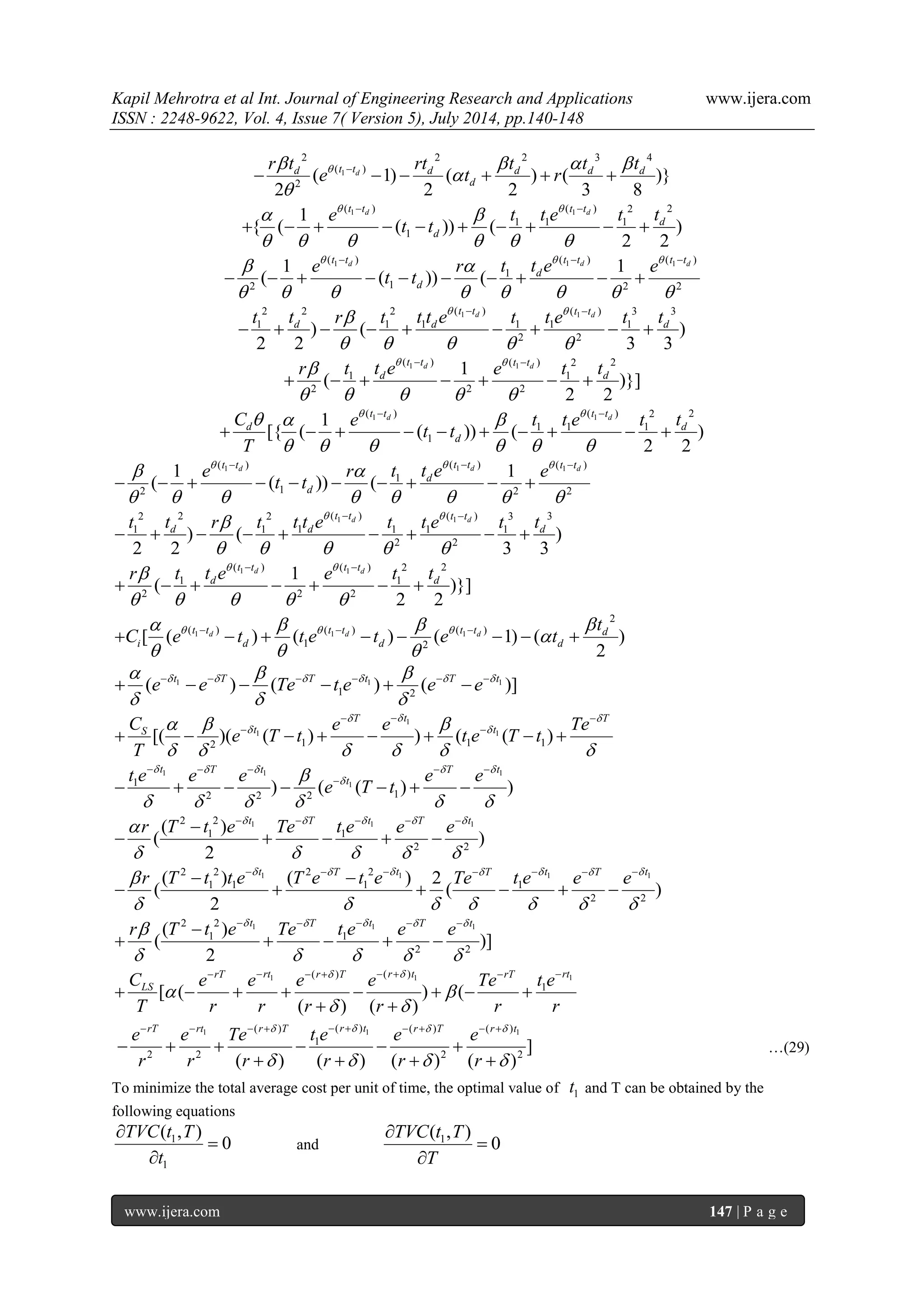 Kapil Mehrotra et al Int. Journal of Engineering Research and Applications www.ijera.com 
ISSN : 2248-9622, Vol. 4, Issue 7( Version 5), July 2014, pp.140-148 
www.ijera.com 147 | P a g e 
1 
2 2 2 3 4 
( ) 
2 ( 1) ( ) ( )} 
2 2 2 3 8 
d d t t d d d d 
d 
r t rt t t t 
e t r      
 
 
       
1 1( ) ( ) 2 2 
1 1 1 
1 
1 
{ ( ( )) ( ) 
2 2 
d d t t t t 
d 
d 
e t t e t t 
t t 
    
      
  
          
1 1 1 ( ) ( ) ( ) 
1 
2 1 2 2 
1 1 
( ( )) ( 
d d d t t t t t t 
d 
d 
e r t t e e 
t t 
     
        
   
          
1 1 2 2 2 ( ) ( ) 3 3 
1 1 1 1 1 1 
2 2 ) ( ) 
2 2 3 3 
d d t t t t 
d d d t t r t t t e t t e t t    
     
  
         
1 1 ( ) ( ) 2 2 
1 1 
2 2 2 
1 
( )}] 
2 2 
d d t t t t 
d d r t t e e t t    
     
  
       
1 1( ) ( ) 2 2 
1 1 1 
1 
1 
[{ ( ( )) ( ) 
2 2 
d d t t t t 
d d 
d 
C e t t e t t 
t t 
T 
     
      
  
          
1 1 1 ( ) ( ) ( ) 
1 
2 1 2 2 
1 1 
( ( )) ( 
d d d t t t t t t 
d 
d 
e r t t e e 
t t 
     
        
   
          
1 1 2 2 2 ( ) ( ) 3 3 
1 1 1 1 1 1 
2 2 ) ( ) 
2 2 3 3 
d d t t t t 
d d d t t r t t t e t t e t t    
     
  
         
1 1 ( ) ( ) 2 2 
1 1 
2 2 2 
1 
( )}] 
2 2 
d d t t t t 
d d r t t e e t t    
     
  
       
1 1 1 
2 
( ) ( ) ( ) 
1 2 [ ( ) ( ) ( 1) ( ) 
2 
d d d t t t t t t d 
i d d d 
t 
C e t t e t e t        
 
   
           
1 1 1 
1 2 ( ) ( ) ( )] t T T t T t e e Te t e e e          
   
            
1 
1 1 
2 1 1 1 [( )( ( ) ) ( ( ) 
T t T 
S t t C e e Te 
e T t t e T t 
T 
   
     
      
   
          
1 1 1 
1 1 
2 2 2 1 ) ( ( ) ) 
t T t T t 
t t e e e e e 
e T t 
     
  
      
     
        
2 2 1 1 1 
1 1 
2 2 
( ) 
( ) 
2 
t T t T t r T t e Te t e e e       
     
      
     
2 2 1 2 2 1 1 1 
1 1 1 1 
2 2 
( ) ( ) 2 
( ( ) 
2 
t T t T t T t r T t t e T e t e Te t e e e         
       
         
      
2 2 1 1 1 
1 1 
2 2 
( ) 
( )] 
2 
t T t T t r T t e Te t e e e       
     
      
     
1 1 1 ( ) ( ) 
1 [ ( ) ( 
( ) ( ) 
rT rt r T r t rT rt 
LS C e e e e Te t e 
T r r r r r r 
  
  
  
        
        
  
1 1 1 ( ) ( ) ( ) ( ) 
1 
2 2 2 2 ] 
( ) ( ) ( ) ( ) 
rT rt r T r t r T r t e e Te t e e e 
r r r r r r 
    
    
          
      
    
…(29) 
To minimize the total average cost per unit of time, the optimal value of 1 t and T can be obtained by the 
following equations 
1 
1 
( , ) 
0 
TVC t T 
t 
 
 
 
and 1 ( , ) 
0 
TVC t T 
T 
 
 
 
 