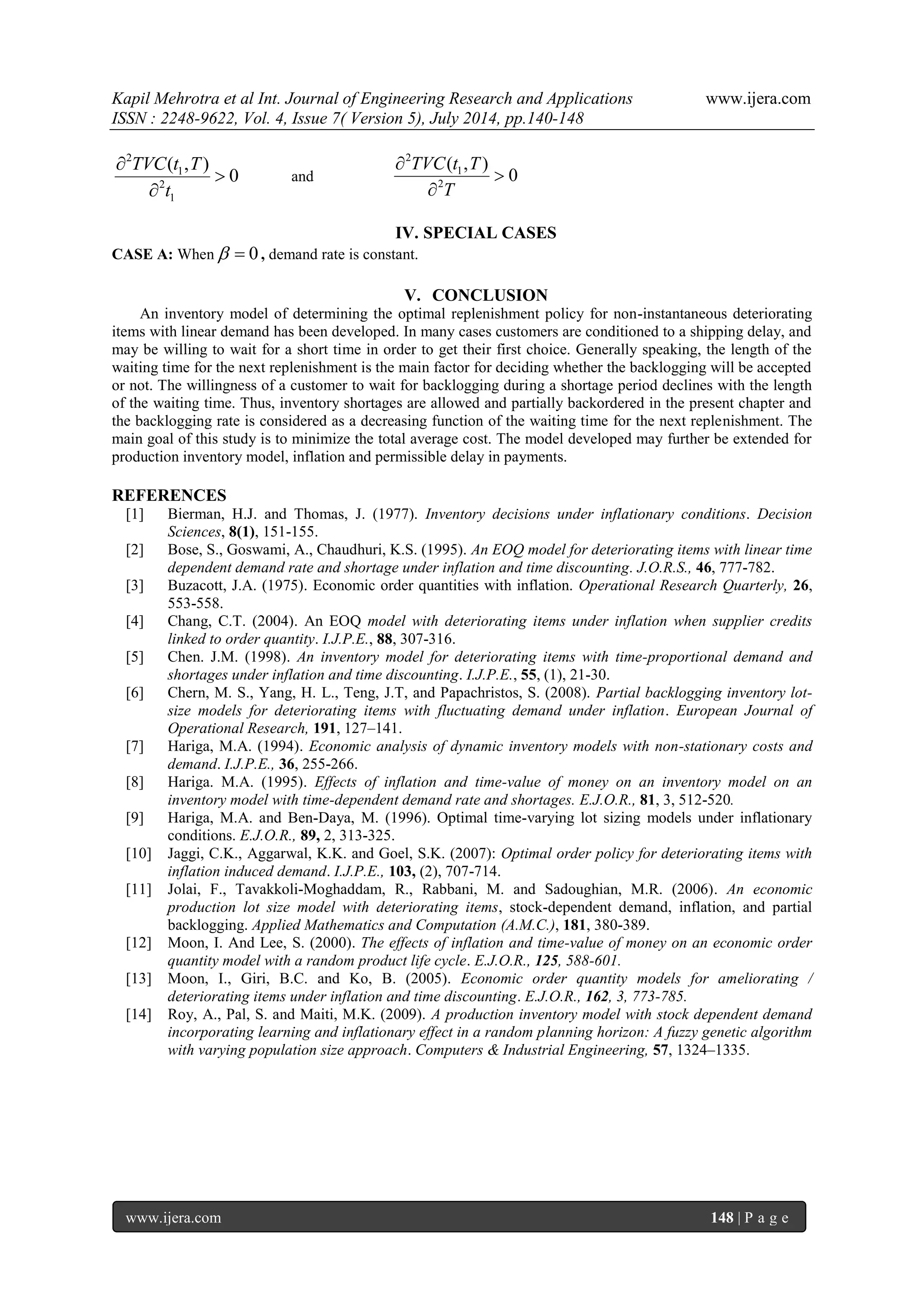 Kapil Mehrotra et al Int. Journal of Engineering Research and Applications www.ijera.com 
ISSN : 2248-9622, Vol. 4, Issue 7( Version 5), July 2014, pp.140-148 
www.ijera.com 148 | P a g e 
2 
1 
2 
1 
( , ) 
0 
TVC t T 
t 
 
 
 
and 
2 
1 
2 
( , ) 
0 
TVC t T 
T 
 
 
 
IV. SPECIAL CASES 
CASE A: When  0 , demand rate is constant. 
V. CONCLUSION 
An inventory model of determining the optimal replenishment policy for non-instantaneous deteriorating 
items with linear demand has been developed. In many cases customers are conditioned to a shipping delay, and 
may be willing to wait for a short time in order to get their first choice. Generally speaking, the length of the 
waiting time for the next replenishment is the main factor for deciding whether the backlogging will be accepted 
or not. The willingness of a customer to wait for backlogging during a shortage period declines with the length 
of the waiting time. Thus, inventory shortages are allowed and partially backordered in the present chapter and 
the backlogging rate is considered as a decreasing function of the waiting time for the next replenishment. The 
main goal of this study is to minimize the total average cost. The model developed may further be extended for 
production inventory model, inflation and permissible delay in payments. 
REFERENCES 
[1] Bierman, H.J. and Thomas, J. (1977). Inventory decisions under inflationary conditions. Decision 
Sciences, 8(1), 151-155. 
[2] Bose, S., Goswami, A., Chaudhuri, K.S. (1995). An EOQ model for deteriorating items with linear time 
dependent demand rate and shortage under inflation and time discounting. J.O.R.S., 46, 777-782. 
[3] Buzacott, J.A. (1975). Economic order quantities with inflation. Operational Research Quarterly, 26, 
553-558. 
[4] Chang, C.T. (2004). An EOQ model with deteriorating items under inflation when supplier credits 
linked to order quantity. I.J.P.E., 88, 307-316. 
[5] Chen. J.M. (1998). An inventory model for deteriorating items with time-proportional demand and 
shortages under inflation and time discounting. I.J.P.E., 55, (1), 21-30. 
[6] Chern, M. S., Yang, H. L., Teng, J.T, and Papachristos, S. (2008). Partial backlogging inventory lot-size 
models for deteriorating items with fluctuating demand under inflation. European Journal of 
Operational Research, 191, 127–141. 
[7] Hariga, M.A. (1994). Economic analysis of dynamic inventory models with non-stationary costs and 
demand. I.J.P.E., 36, 255-266. 
[8] Hariga. M.A. (1995). Effects of inflation and time-value of money on an inventory model on an 
inventory model with time-dependent demand rate and shortages. E.J.O.R., 81, 3, 512-520. 
[9] Hariga, M.A. and Ben-Daya, M. (1996). Optimal time-varying lot sizing models under inflationary 
conditions. E.J.O.R., 89, 2, 313-325. 
[10] Jaggi, C.K., Aggarwal, K.K. and Goel, S.K. (2007): Optimal order policy for deteriorating items with 
inflation induced demand. I.J.P.E., 103, (2), 707-714. 
[11] Jolai, F., Tavakkoli-Moghaddam, R., Rabbani, M. and Sadoughian, M.R. (2006). An economic 
production lot size model with deteriorating items, stock-dependent demand, inflation, and partial 
backlogging. Applied Mathematics and Computation (A.M.C.), 181, 380-389. 
[12] Moon, I. And Lee, S. (2000). The effects of inflation and time-value of money on an economic order 
quantity model with a random product life cycle. E.J.O.R., 125, 588-601. 
[13] Moon, I., Giri, B.C. and Ko, B. (2005). Economic order quantity models for ameliorating / 
deteriorating items under inflation and time discounting. E.J.O.R., 162, 3, 773-785. 
[14] Roy, A., Pal, S. and Maiti, M.K. (2009). A production inventory model with stock dependent demand 
incorporating learning and inflationary effect in a random planning horizon: A fuzzy genetic algorithm 
with varying population size approach. Computers & Industrial Engineering, 57, 1324–1335. 
