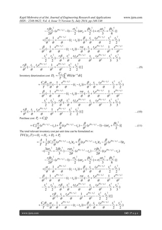Kapil Mehrotra et al Int. Journal of Engineering Research and Applications www.ijera.com 
ISSN : 2248-9622, Vol. 4, Issue 7( Version 5), July 2014, pp.140-148 
www.ijera.com 143 | P a g e 
1 
2 2 2 3 4 
( ) 
2 ( 1) ( ) ( )} 
2 2 2 3 8 
d d t t d d d d 
d 
r t rt t t t 
e t r      
 
 
       
1 1( ) ( ) 2 2 
1 1 1 
1 
1 
{ ( ( )) ( ) 
2 2 
d d t t t t 
d 
d 
e t t e t t 
t t 
    
      
  
          
1 1 1 ( ) ( ) ( ) 
1 
2 1 2 2 
1 1 
( ( )) ( 
d d d t t t t t t 
d 
d 
e r t t e e 
t t 
     
        
   
          
1 1 2 2 2 ( ) ( ) 3 3 
1 1 1 1 1 1 
2 2 ) ( ) 
2 2 3 3 
d d t t t t 
d d d t t r t t t e t t e t t    
     
  
         
1 1 ( ) ( ) 2 2 
1 1 
2 2 2 
1 
( )}] 
2 2 
d d t t t t 
d d r t t e e t t    
     
  
       …(9) 
Inventory deterioration cost 
1 
[ ( ) ] 
d 
t 
d rt 
C 
t 
C 
D I t e dt 
T 
    
1 1( ) ( ) 2 2 
1 1 1 
1 
1 
[{ ( ( )) ( ) 
2 2 
d d t t t t 
d d 
d 
C e t t e t t 
t t 
T 
     
      
  
          
1 1 1 ( ) ( ) ( ) 
1 
2 1 2 2 
1 1 
( ( )) ( 
d d d t t t t t t 
d 
d 
e r t t e e 
t t 
     
        
   
          
1 1 2 2 2 ( ) ( ) 3 3 
1 1 1 1 1 1 
2 2 ) ( ) 
2 2 3 3 
d d t t t t 
d d d t t r t t t e t t e t t    
     
  
         
1 1 ( ) ( ) 2 2 
1 1 
2 2 2 
1 
( )}] 
2 2 
d d t t t t 
d d r t t e e t t    
     
  
       …(10) 
Purchase cost C i P  C Q 
1 1 1 
2 
( ) ( ) ( ) 
1 2 [ ( ) ( ) ( 1) ( )] 
2 
d d d t t t t t t d 
i d d d 
t 
C e t t e t e t        
 
   
           …(11) 
The total relevant inventory cost per unit time can be formulated as: 
1 ( , ) C C C C TVC t T  O  H  D  P 
1 1 1 ( ) ( ) ( ) 
1 1 2 
1 
[ { ( d ) ( d ) ( d 1) t t t t t t 
d d d d d 
A 
C e t t t e t t e t 
T T 
      
   
          
1 1 
2 3 2 2 
( ) ( ) 
1 
3 2 
( ) ( ) ( ) 
2 3 2 2 
d d d d d t t d t t 
d d 
t t r t r t 
e t t e t       
  
        
1 
2 2 2 3 4 
( ) 
2 ( 1) ( ) ( )} 
2 2 2 3 8 
d d t t d d d d 
d 
r t rt t t t 
e t r      
 
 
       
1 1( ) ( ) 2 2 
1 1 1 
1 
1 
{ ( ( )) ( ) 
2 2 
d d t t t t 
d 
d 
e t t e t t 
t t 
    
      
  
          
1 1 1 ( ) ( ) ( ) 
1 
2 1 2 2 
1 1 
( ( )) ( 
d d d t t t t t t 
d 
d 
e r t t e e 
t t 
     
        
   
          
1 1 2 2 2 ( ) ( ) 3 3 
1 1 1 1 1 1 
2 2 ) ( ) 
2 2 3 3 
d d t t t t 
d d d t t r t t t e t t e t t    
     
  
         
1 1 ( ) ( ) 2 2 
1 1 
2 2 2 
1 
( )}] 
2 2 
d d t t t t 
d d r t t e e t t    
     
  
       
1 1( ) ( ) 2 2 
1 1 1 
1 
1 
[{ ( ( )) ( ) 
2 2 
d d t t t t 
d d 
d 
C e t t e t t 
t t 
T 
     
      
  
          
 