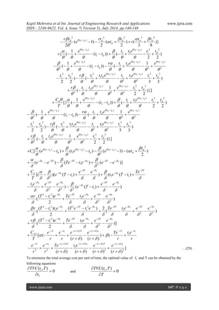 Kapil Mehrotra et al Int. Journal of Engineering Research and Applications www.ijera.com 
ISSN : 2248-9622, Vol. 4, Issue 7( Version 5), July 2014, pp.140-148 
www.ijera.com 147 | P a g e 
1 
2 2 2 3 4 
( ) 
2 ( 1) ( ) ( )} 
2 2 2 3 8 
d d t t d d d d 
d 
r t rt t t t 
e t r      
 
 
       
1 1( ) ( ) 2 2 
1 1 1 
1 
1 
{ ( ( )) ( ) 
2 2 
d d t t t t 
d 
d 
e t t e t t 
t t 
    
      
  
          
1 1 1 ( ) ( ) ( ) 
1 
2 1 2 2 
1 1 
( ( )) ( 
d d d t t t t t t 
d 
d 
e r t t e e 
t t 
     
        
   
          
1 1 2 2 2 ( ) ( ) 3 3 
1 1 1 1 1 1 
2 2 ) ( ) 
2 2 3 3 
d d t t t t 
d d d t t r t t t e t t e t t    
     
  
         
1 1 ( ) ( ) 2 2 
1 1 
2 2 2 
1 
( )}] 
2 2 
d d t t t t 
d d r t t e e t t    
     
  
       
1 1( ) ( ) 2 2 
1 1 1 
1 
1 
[{ ( ( )) ( ) 
2 2 
d d t t t t 
d d 
d 
C e t t e t t 
t t 
T 
     
      
  
          
1 1 1 ( ) ( ) ( ) 
1 
2 1 2 2 
1 1 
( ( )) ( 
d d d t t t t t t 
d 
d 
e r t t e e 
t t 
     
        
   
          
1 1 2 2 2 ( ) ( ) 3 3 
1 1 1 1 1 1 
2 2 ) ( ) 
2 2 3 3 
d d t t t t 
d d d t t r t t t e t t e t t    
     
  
         
1 1 ( ) ( ) 2 2 
1 1 
2 2 2 
1 
( )}] 
2 2 
d d t t t t 
d d r t t e e t t    
     
  
       
1 1 1 
2 
( ) ( ) ( ) 
1 2 [ ( ) ( ) ( 1) ( ) 
2 
d d d t t t t t t d 
i d d d 
t 
C e t t e t e t        
 
   
           
1 1 1 
1 2 ( ) ( ) ( )] t T T t T t e e Te t e e e          
   
            
1 
1 1 
2 1 1 1 [( )( ( ) ) ( ( ) 
T t T 
S t t C e e Te 
e T t t e T t 
T 
   
     
      
   
          
1 1 1 
1 1 
2 2 2 1 ) ( ( ) ) 
t T t T t 
t t e e e e e 
e T t 
     
  
      
     
        
2 2 1 1 1 
1 1 
2 2 
( ) 
( ) 
2 
t T t T t r T t e Te t e e e       
     
      
     
2 2 1 2 2 1 1 1 
1 1 1 1 
2 2 
( ) ( ) 2 
( ( ) 
2 
t T t T t T t r T t t e T e t e Te t e e e         
       
         
      
2 2 1 1 1 
1 1 
2 2 
( ) 
( )] 
2 
t T t T t r T t e Te t e e e       
     
      
     
1 1 1 ( ) ( ) 
1 [ ( ) ( 
( ) ( ) 
rT rt r T r t rT rt 
LS C e e e e Te t e 
T r r r r r r 
  
  
  
        
        
  
1 1 1 ( ) ( ) ( ) ( ) 
1 
2 2 2 2 ] 
( ) ( ) ( ) ( ) 
rT rt r T r t r T r t e e Te t e e e 
r r r r r r 
    
    
          
      
    
…(29) 
To minimize the total average cost per unit of time, the optimal value of 1 t and T can be obtained by the 
following equations 
1 
1 
( , ) 
0 
TVC t T 
t 
 
 
 
and 1 ( , ) 
0 
TVC t T 
T 
 
 
 
 