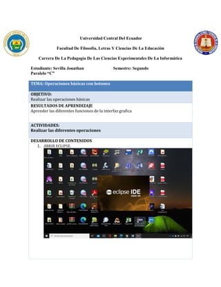 Universidad Central Del Ecuador
Facultad De Filosofía, Letras Y Ciencias De La Educación
Carrera De La Pedagogía De Las Ciencias Experimentales De La Informática
Estudiante: Sevilla Jonathan Semestre: Segundo
Paralelo “C”
TEMA: Operaciones básicas con botones
OBJETIVO:
Realizar las operaciones básicas
RESULTADOS DE APRENDIZAJE
Aprender las diferentes funciones de la interfaz grafica
ACTIVIDADES:
Realizar las diferentes operaciones
DESARROLLO DE CONTENIDOS
1. ABRIR ECLIPSE.