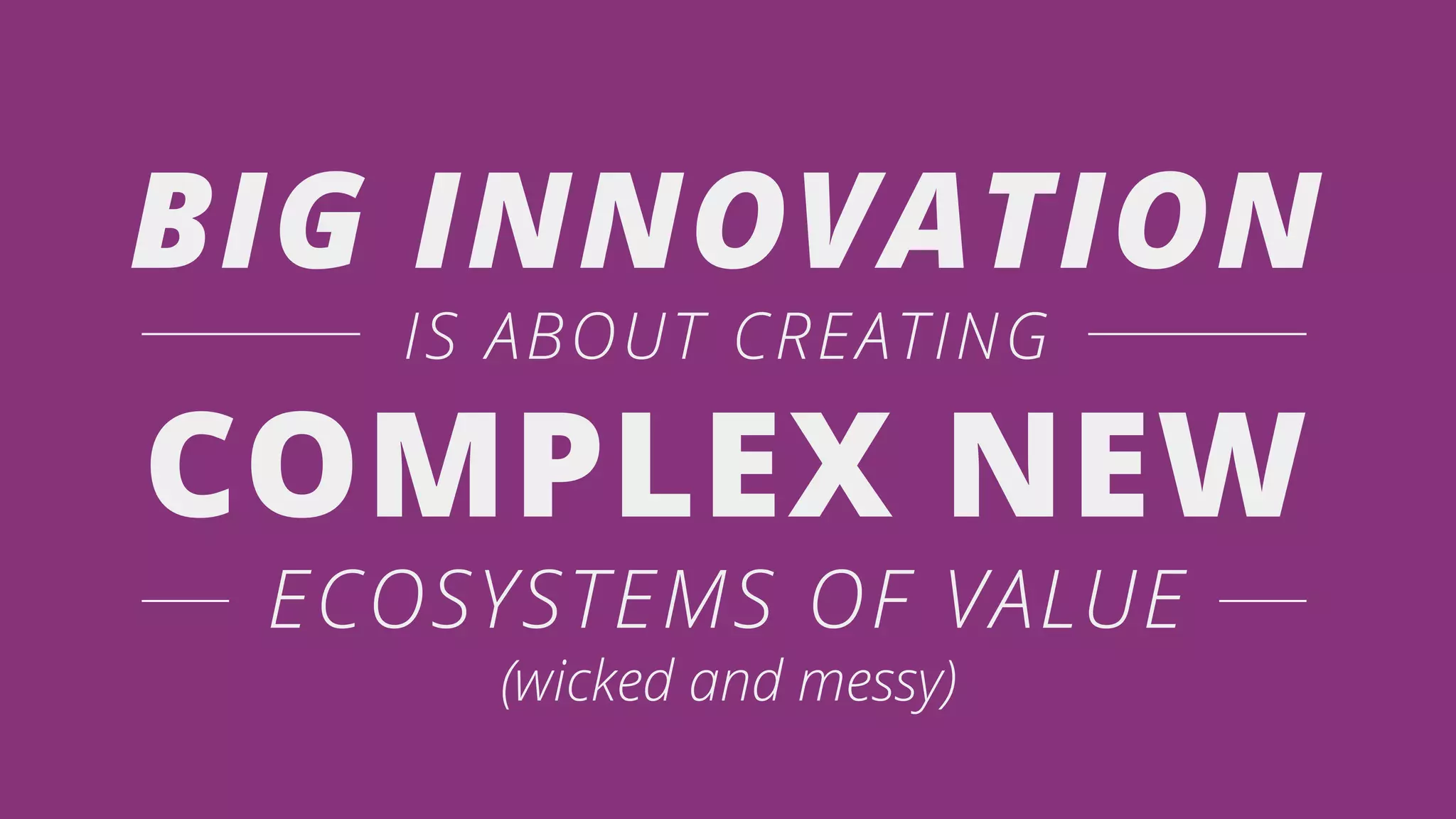 BIG INNOVATION
IS ABOUT CREATING
COMPLEX NEW
ECOSYSTEMS OF VALUE
(wicked and messy)
 