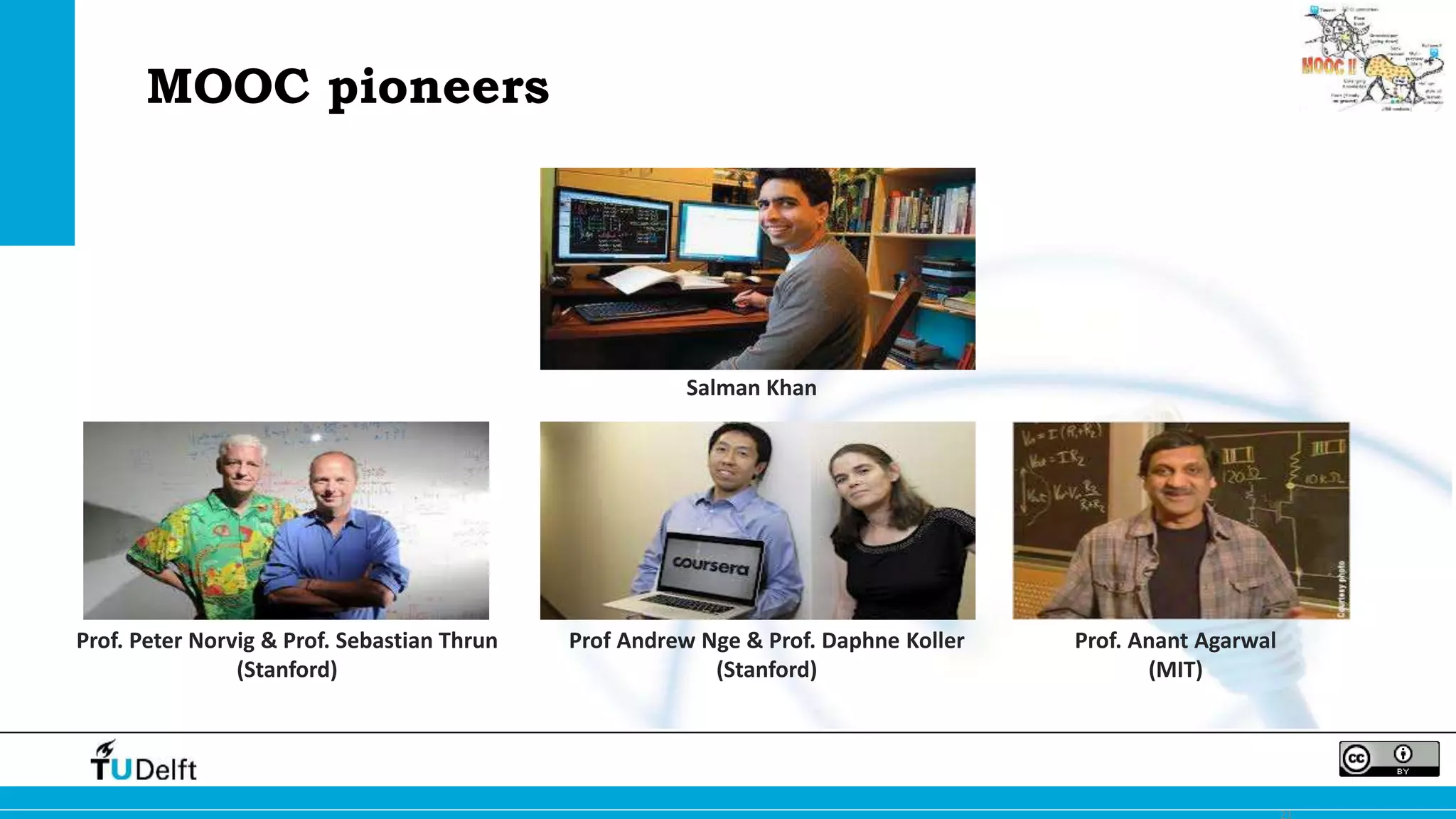 21 
Salman Khan 
Prof. Peter Norvig & Prof. Sebastian Thrun 
(Stanford) 
Prof Andrew Nge & Prof. Daphne Koller 
(Stanford) 
Prof. Anant Agarwal 
(MIT) 
MOOC pioneers 
 