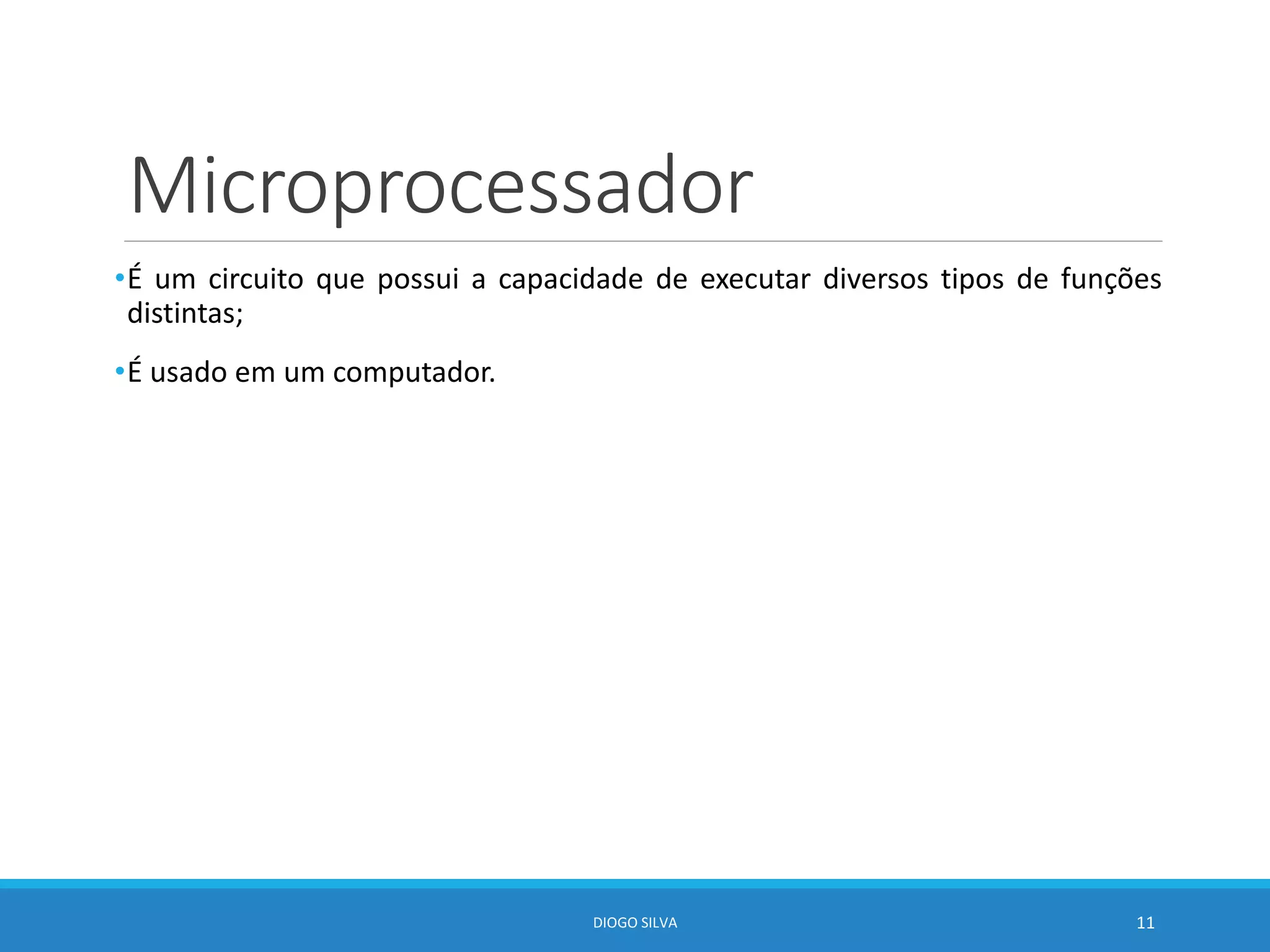 Microprocessador
•É um circuito que possui a capacidade de executar diversos tipos de funções
distintas;
•É usado em um computador.
DIOGO SILVA 11
 