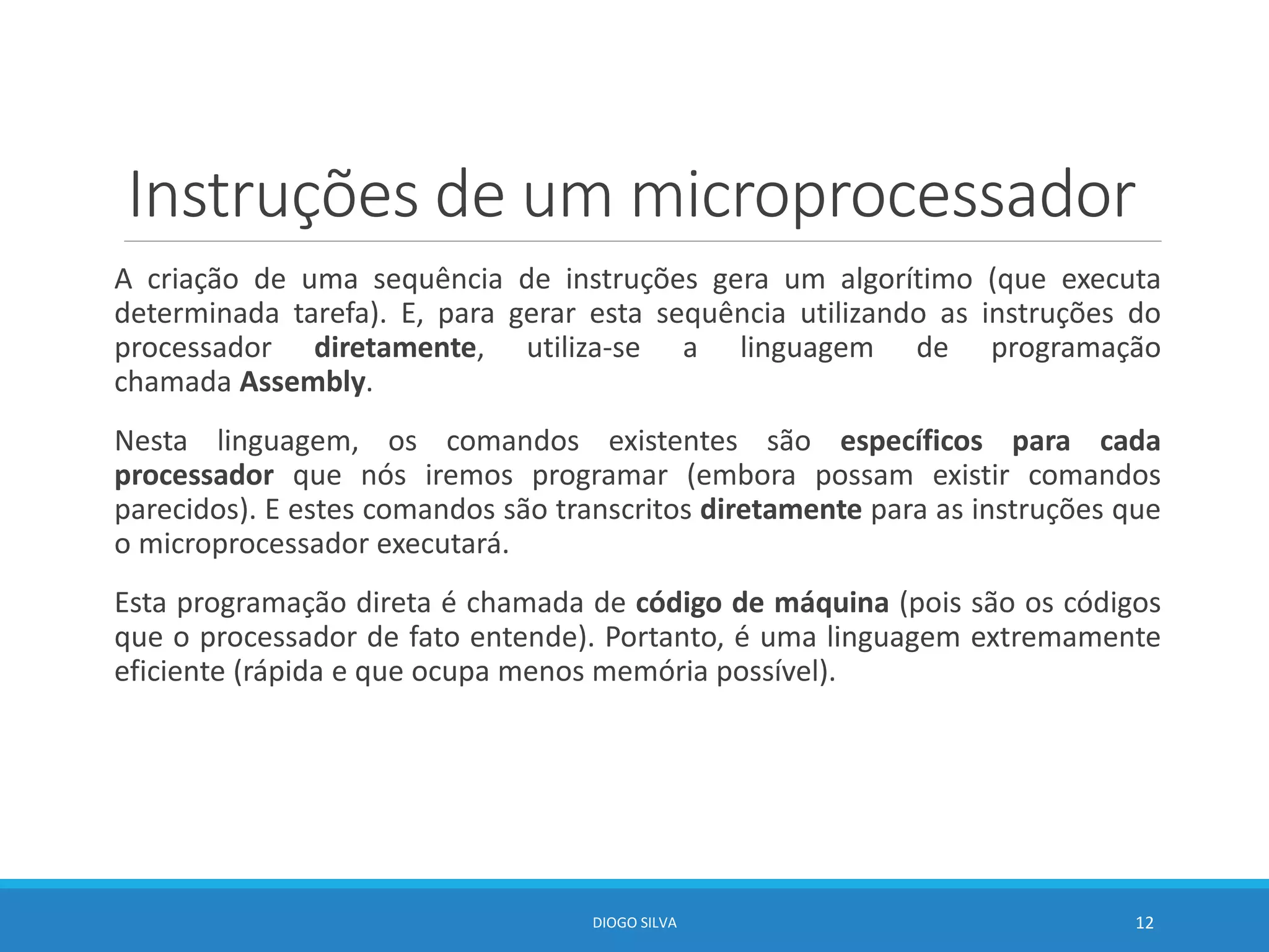 Instruções de um microprocessador
A criação de uma sequência de instruções gera um algorítimo (que executa
determinada tarefa). E, para gerar esta sequência utilizando as instruções do
processador diretamente, utiliza-se a linguagem de programação
chamada Assembly.
Nesta linguagem, os comandos existentes são específicos para cada
processador que nós iremos programar (embora possam existir comandos
parecidos). E estes comandos são transcritos diretamente para as instruções que
o microprocessador executará.
Esta programação direta é chamada de código de máquina (pois são os códigos
que o processador de fato entende). Portanto, é uma linguagem extremamente
eficiente (rápida e que ocupa menos memória possível).
DIOGO SILVA 12
 