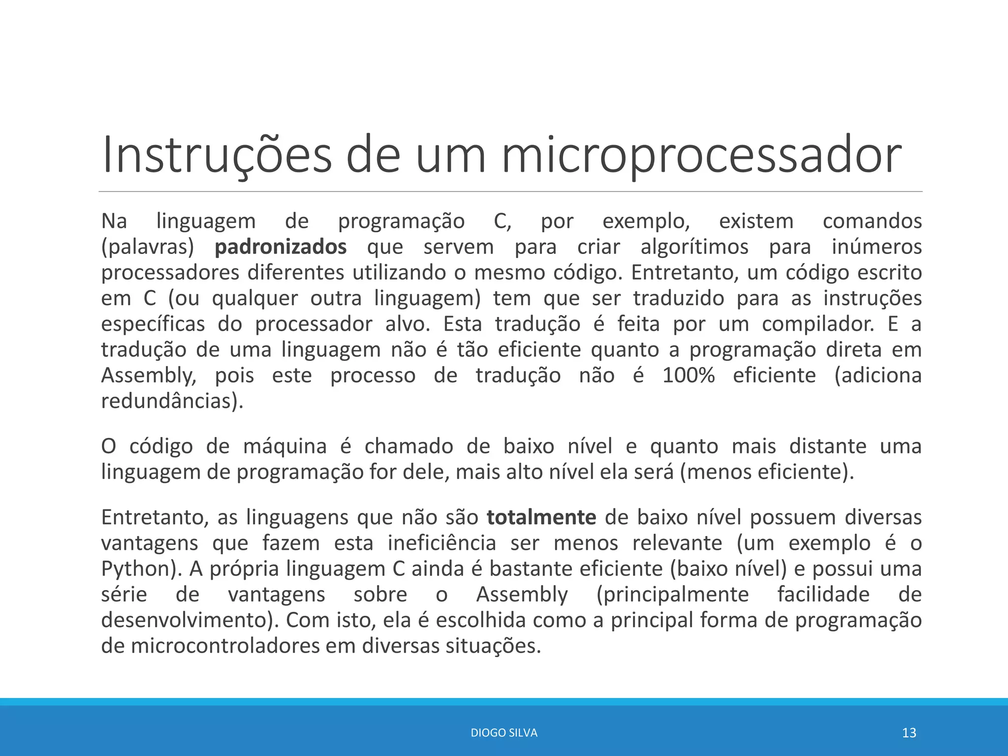 Instruções de um microprocessador
Na linguagem de programação C, por exemplo, existem comandos
(palavras) padronizados que servem para criar algorítimos para inúmeros
processadores diferentes utilizando o mesmo código. Entretanto, um código escrito
em C (ou qualquer outra linguagem) tem que ser traduzido para as instruções
específicas do processador alvo. Esta tradução é feita por um compilador. E a
tradução de uma linguagem não é tão eficiente quanto a programação direta em
Assembly, pois este processo de tradução não é 100% eficiente (adiciona
redundâncias).
O código de máquina é chamado de baixo nível e quanto mais distante uma
linguagem de programação for dele, mais alto nível ela será (menos eficiente).
Entretanto, as linguagens que não são totalmente de baixo nível possuem diversas
vantagens que fazem esta ineficiência ser menos relevante (um exemplo é o
Python). A própria linguagem C ainda é bastante eficiente (baixo nível) e possui uma
série de vantagens sobre o Assembly (principalmente facilidade de
desenvolvimento). Com isto, ela é escolhida como a principal forma de programação
de microcontroladores em diversas situações.
DIOGO SILVA 13
 