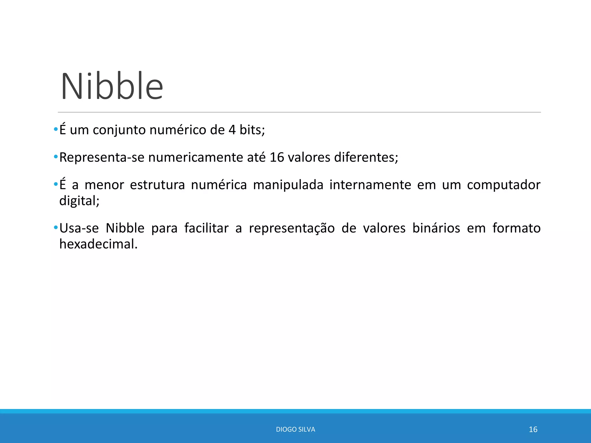 Nibble
•É um conjunto numérico de 4 bits;
•Representa-se numericamente até 16 valores diferentes;
•É a menor estrutura numérica manipulada internamente em um computador
digital;
•Usa-se Nibble para facilitar a representação de valores binários em formato
hexadecimal.
DIOGO SILVA 16
 