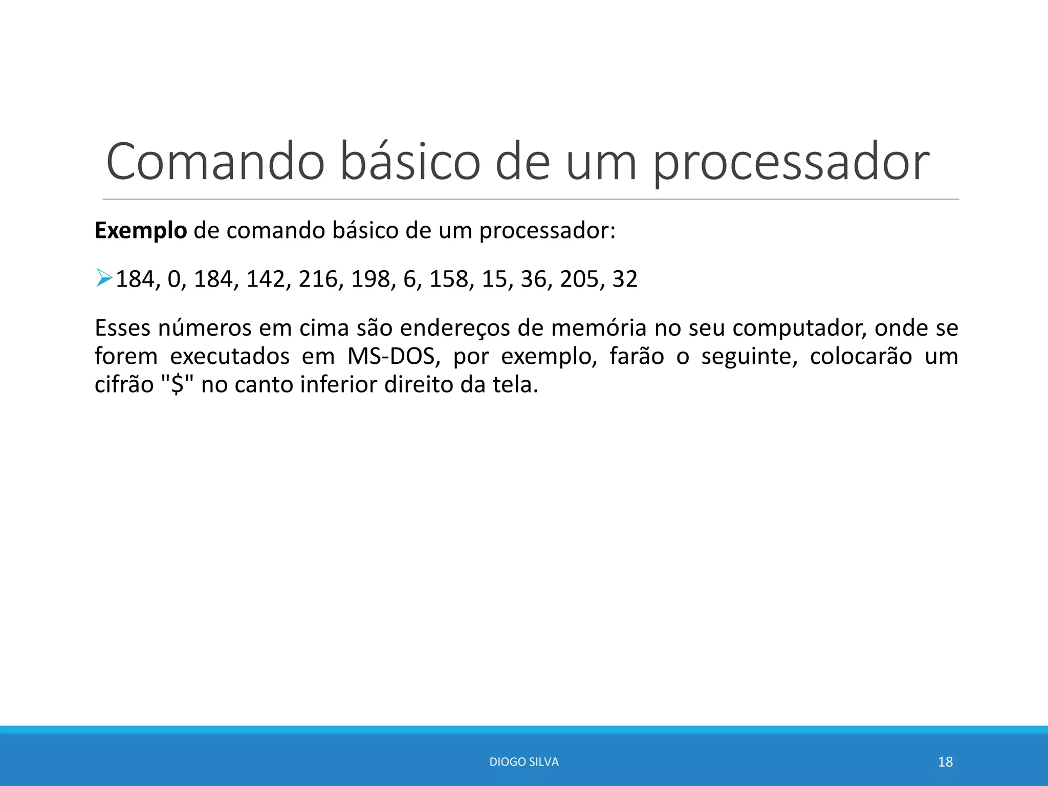 Comando básico de um processador
Exemplo de comando básico de um processador:
184, 0, 184, 142, 216, 198, 6, 158, 15, 36, 205, 32
Esses números em cima são endereços de memória no seu computador, onde se
forem executados em MS-DOS, por exemplo, farão o seguinte, colocarão um
cifrão "$" no canto inferior direito da tela.
DIOGO SILVA 18
 