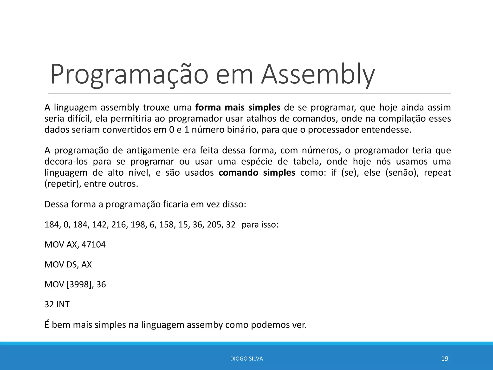 Programação em Assembly
A linguagem assembly trouxe uma forma mais simples de se programar, que hoje ainda assim
seria difícil, ela permitiria ao programador usar atalhos de comandos, onde na compilação esses
dados seriam convertidos em 0 e 1 número binário, para que o processador entendesse.
A programação de antigamente era feita dessa forma, com números, o programador teria que
decora-los para se programar ou usar uma espécie de tabela, onde hoje nós usamos uma
linguagem de alto nível, e são usados comando simples como: if (se), else (senão), repeat
(repetir), entre outros.
Dessa forma a programação ficaria em vez disso:
184, 0, 184, 142, 216, 198, 6, 158, 15, 36, 205, 32 para isso:
MOV AX, 47104
MOV DS, AX
MOV [3998], 36
32 INT
É bem mais simples na linguagem assemby como podemos ver.
DIOGO SILVA 19
 