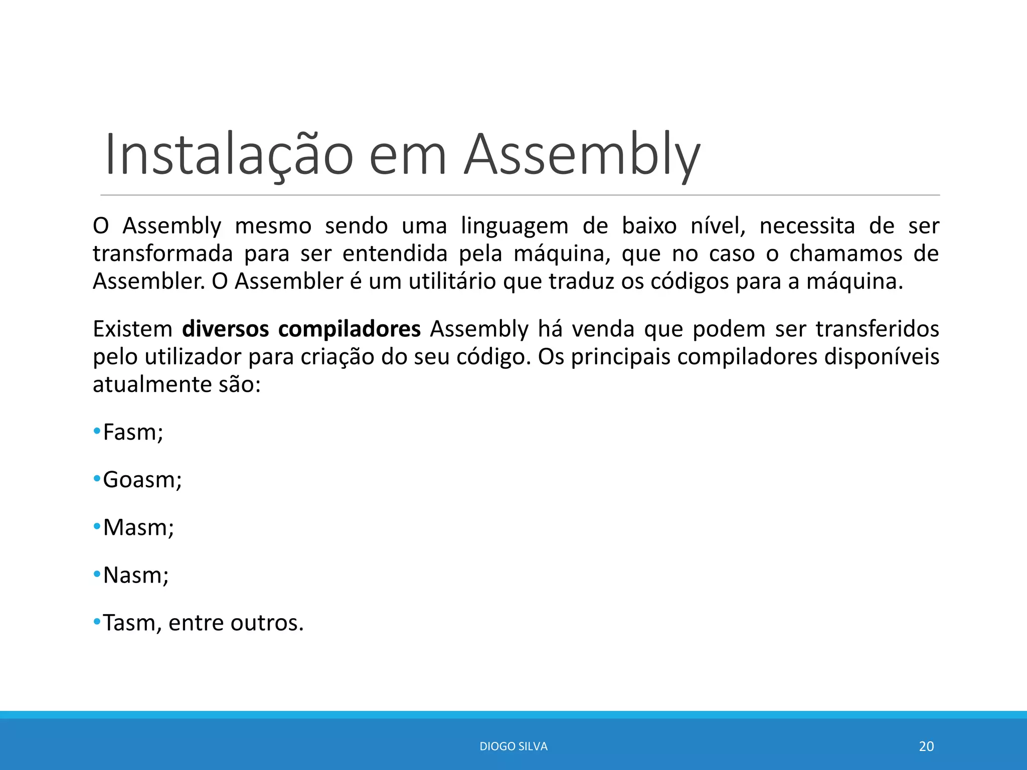 Instalação em Assembly
O Assembly mesmo sendo uma linguagem de baixo nível, necessita de ser
transformada para ser entendida pela máquina, que no caso o chamamos de
Assembler. O Assembler é um utilitário que traduz os códigos para a máquina.
Existem diversos compiladores Assembly há venda que podem ser transferidos
pelo utilizador para criação do seu código. Os principais compiladores disponíveis
atualmente são:
•Fasm;
•Goasm;
•Masm;
•Nasm;
•Tasm, entre outros.
DIOGO SILVA 20
 