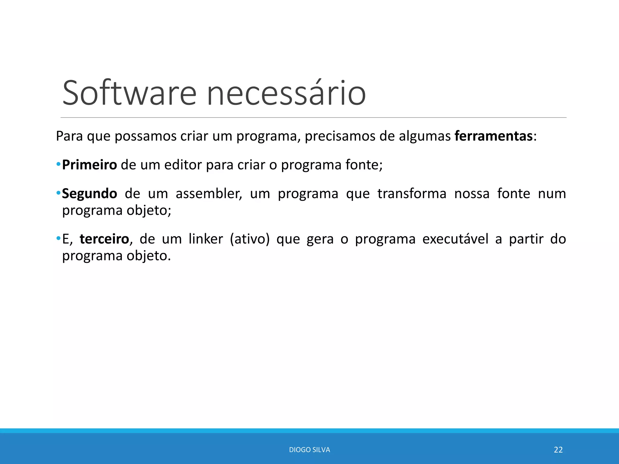Software necessário
Para que possamos criar um programa, precisamos de algumas ferramentas:
•Primeiro de um editor para criar o programa fonte;
•Segundo de um assembler, um programa que transforma nossa fonte num
programa objeto;
•E, terceiro, de um linker (ativo) que gera o programa executável a partir do
programa objeto.
DIOGO SILVA 22
 