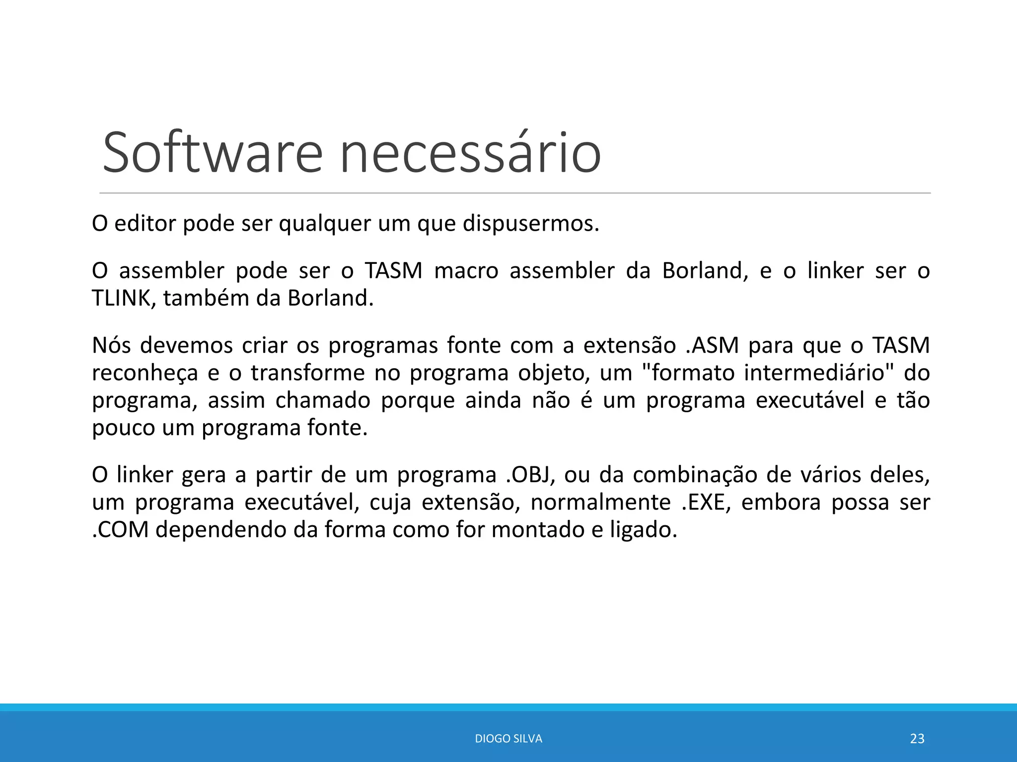 Software necessário
O editor pode ser qualquer um que dispusermos.
O assembler pode ser o TASM macro assembler da Borland, e o linker ser o
TLINK, também da Borland.
Nós devemos criar os programas fonte com a extensão .ASM para que o TASM
reconheça e o transforme no programa objeto, um "formato intermediário" do
programa, assim chamado porque ainda não é um programa executável e tão
pouco um programa fonte.
O linker gera a partir de um programa .OBJ, ou da combinação de vários deles,
um programa executável, cuja extensão‚ normalmente .EXE, embora possa ser
.COM dependendo da forma como for montado e ligado.
DIOGO SILVA 23
 