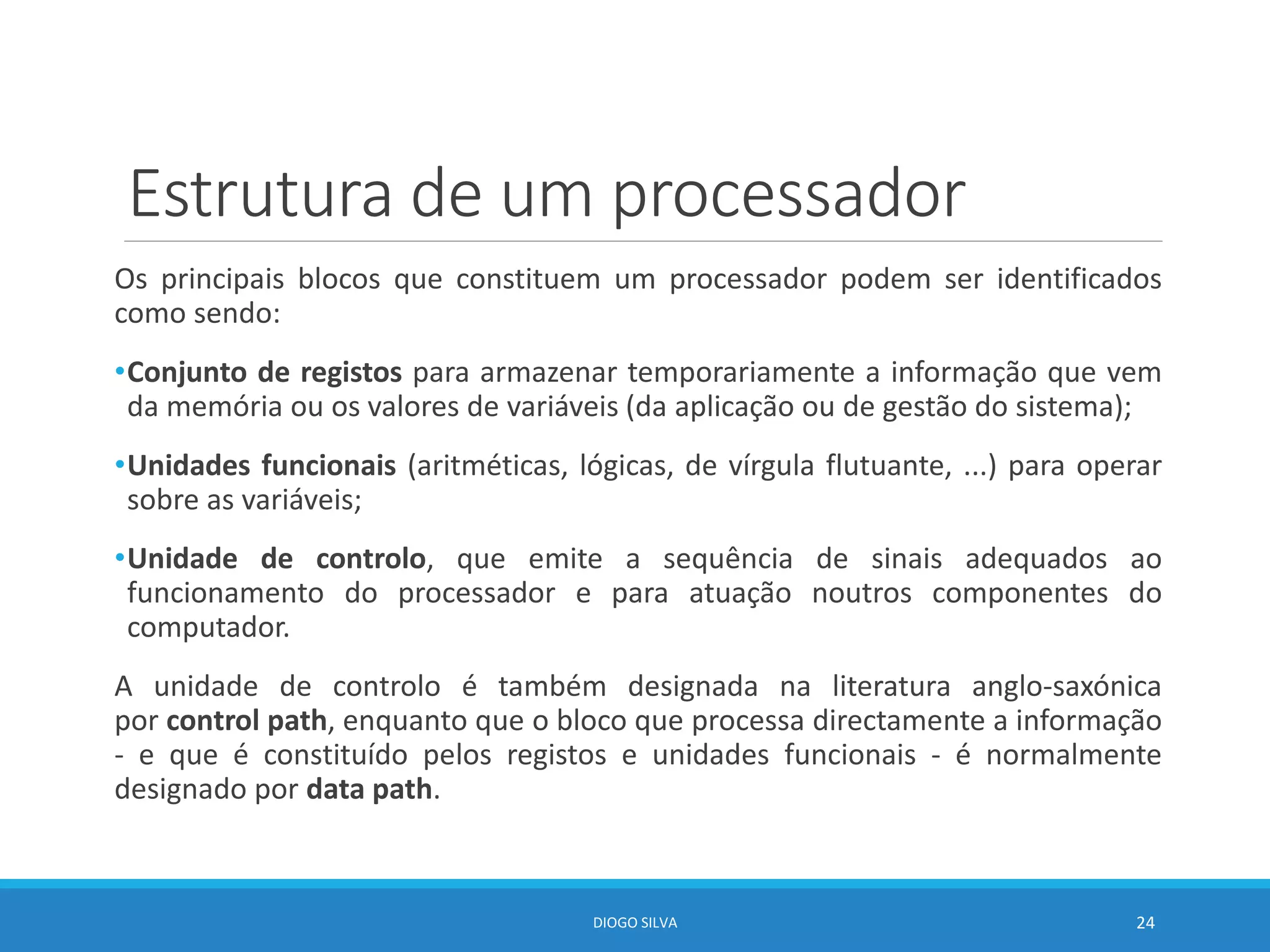 Estrutura de um processador
Os principais blocos que constituem um processador podem ser identificados
como sendo:
•Conjunto de registos para armazenar temporariamente a informação que vem
da memória ou os valores de variáveis (da aplicação ou de gestão do sistema);
•Unidades funcionais (aritméticas, lógicas, de vírgula flutuante, ...) para operar
sobre as variáveis;
•Unidade de controlo, que emite a sequência de sinais adequados ao
funcionamento do processador e para atuação noutros componentes do
computador.
A unidade de controlo é também designada na literatura anglo-saxónica
por control path, enquanto que o bloco que processa directamente a informação
- e que é constituído pelos registos e unidades funcionais - é normalmente
designado por data path.
DIOGO SILVA 24
 