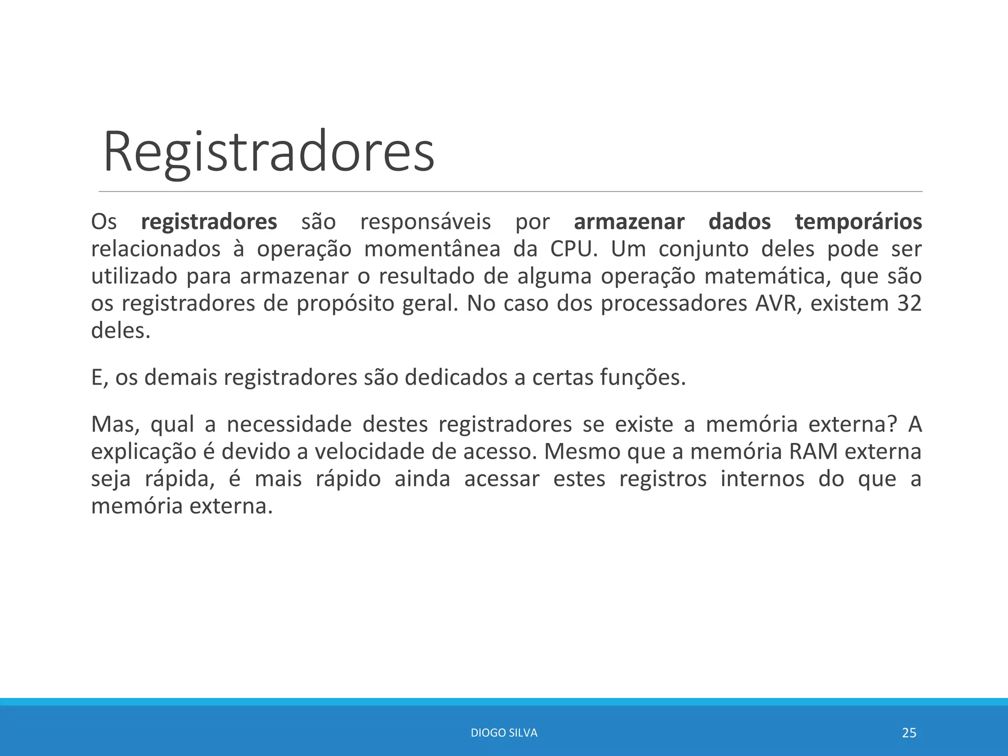 Registradores
Os registradores são responsáveis por armazenar dados temporários
relacionados à operação momentânea da CPU. Um conjunto deles pode ser
utilizado para armazenar o resultado de alguma operação matemática, que são
os registradores de propósito geral. No caso dos processadores AVR, existem 32
deles.
E, os demais registradores são dedicados a certas funções.
Mas, qual a necessidade destes registradores se existe a memória externa? A
explicação é devido a velocidade de acesso. Mesmo que a memória RAM externa
seja rápida, é mais rápido ainda acessar estes registros internos do que a
memória externa.
DIOGO SILVA 25
 