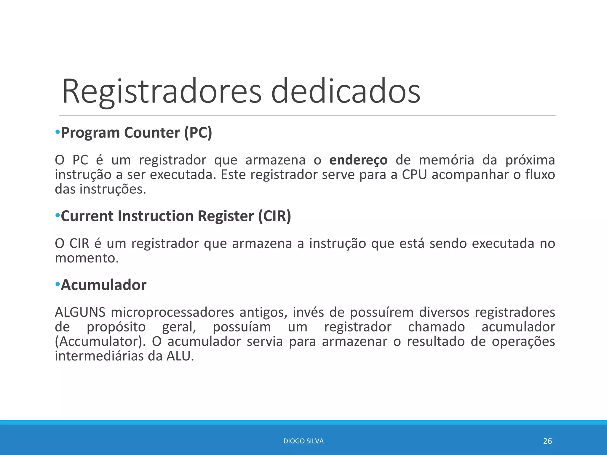 Registradores dedicados
•Program Counter (PC)
O PC é um registrador que armazena o endereço de memória da próxima
instrução a ser executada. Este registrador serve para a CPU acompanhar o fluxo
das instruções.
•Current Instruction Register (CIR)
O CIR é um registrador que armazena a instrução que está sendo executada no
momento.
•Acumulador
ALGUNS microprocessadores antigos, invés de possuírem diversos registradores
de propósito geral, possuíam um registrador chamado acumulador
(Accumulator). O acumulador servia para armazenar o resultado de operações
intermediárias da ALU.
DIOGO SILVA 26
 