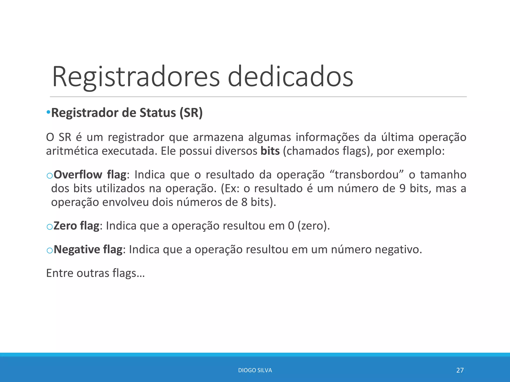 Registradores dedicados
•Registrador de Status (SR)
O SR é um registrador que armazena algumas informações da última operação
aritmética executada. Ele possui diversos bits (chamados flags), por exemplo:
oOverflow flag: Indica que o resultado da operação “transbordou” o tamanho
dos bits utilizados na operação. (Ex: o resultado é um número de 9 bits, mas a
operação envolveu dois números de 8 bits).
oZero flag: Indica que a operação resultou em 0 (zero).
oNegative flag: Indica que a operação resultou em um número negativo.
Entre outras flags…
DIOGO SILVA 27
 