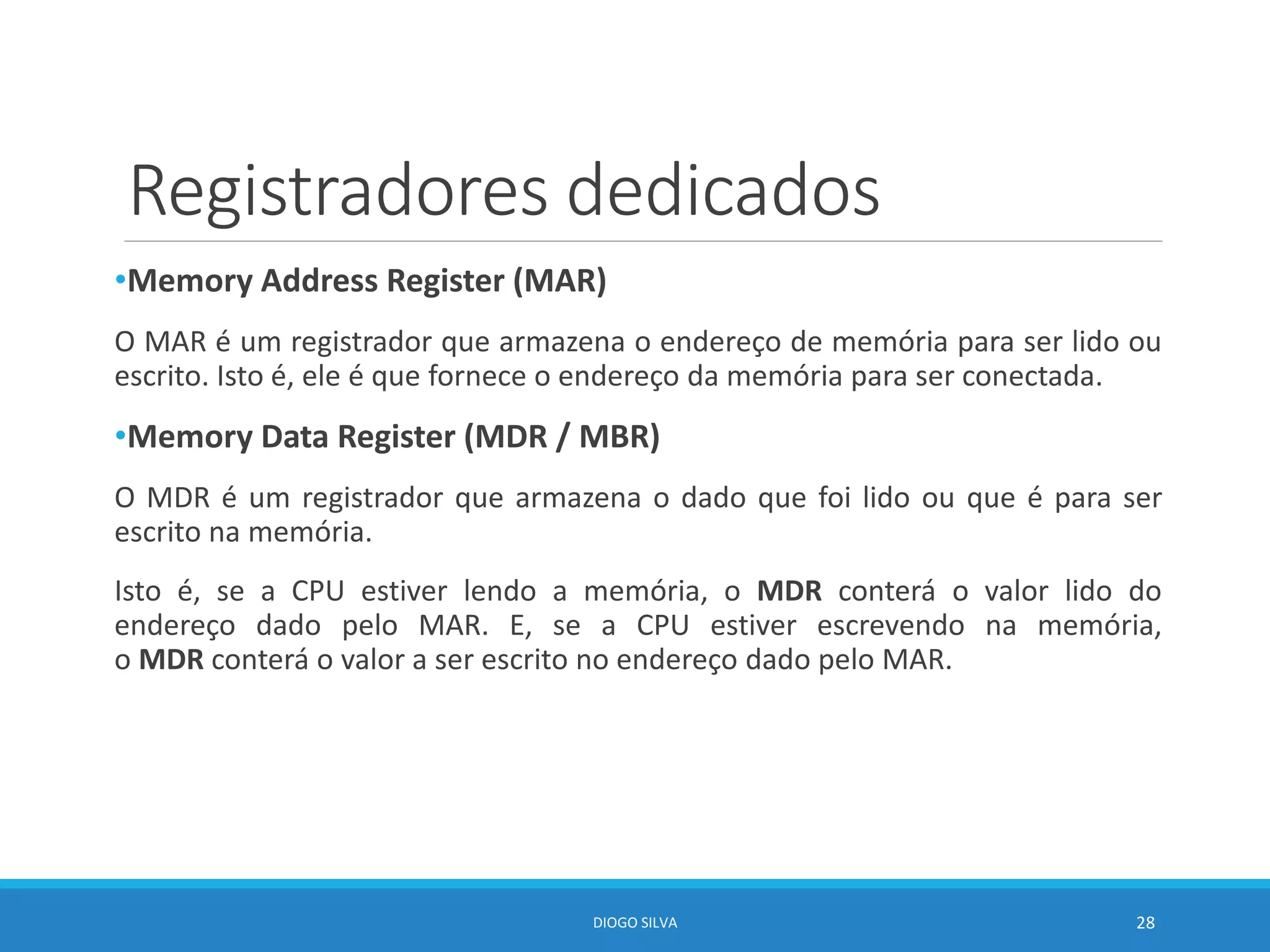 Registradores dedicados
•Memory Address Register (MAR)
O MAR é um registrador que armazena o endereço de memória para ser lido ou
escrito. Isto é, ele é que fornece o endereço da memória para ser conectada.
•Memory Data Register (MDR / MBR)
O MDR é um registrador que armazena o dado que foi lido ou que é para ser
escrito na memória.
Isto é, se a CPU estiver lendo a memória, o MDR conterá o valor lido do
endereço dado pelo MAR. E, se a CPU estiver escrevendo na memória,
o MDR conterá o valor a ser escrito no endereço dado pelo MAR.
DIOGO SILVA 28
 