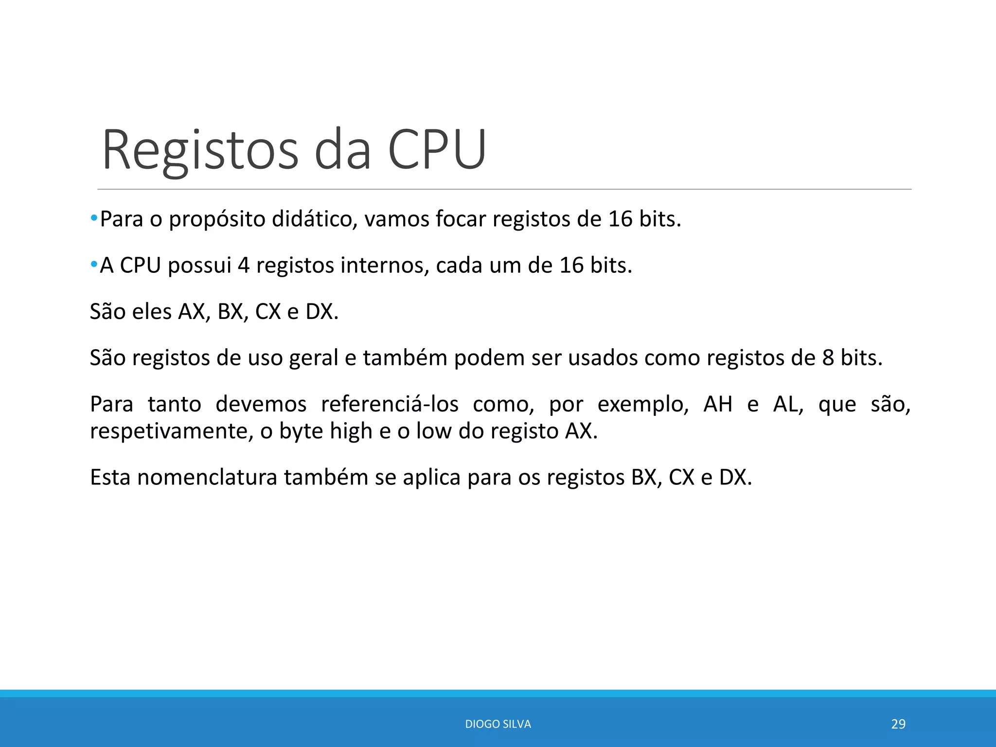 Registos da CPU
•Para o propósito didático, vamos focar registos de 16 bits.
•A CPU possui 4 registos internos, cada um de 16 bits.
São eles AX, BX, CX e DX.
São registos de uso geral e também podem ser usados como registos de 8 bits.
Para tanto devemos referenciá-los como, por exemplo, AH e AL, que são,
respetivamente, o byte high e o low do registo AX.
Esta nomenclatura também se aplica para os registos BX, CX e DX.
DIOGO SILVA 29
 