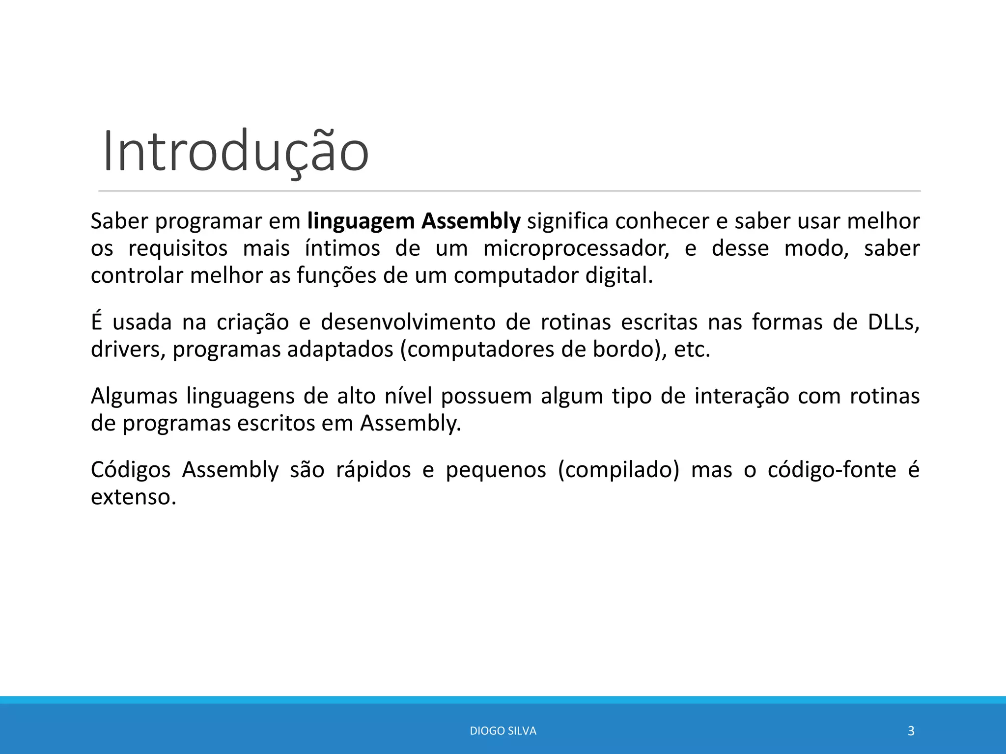 Introdução
Saber programar em linguagem Assembly significa conhecer e saber usar melhor
os requisitos mais íntimos de um microprocessador, e desse modo, saber
controlar melhor as funções de um computador digital.
É usada na criação e desenvolvimento de rotinas escritas nas formas de DLLs,
drivers, programas adaptados (computadores de bordo), etc.
Algumas linguagens de alto nível possuem algum tipo de interação com rotinas
de programas escritos em Assembly.
Códigos Assembly são rápidos e pequenos (compilado) mas o código-fonte é
extenso.
DIOGO SILVA 3
 