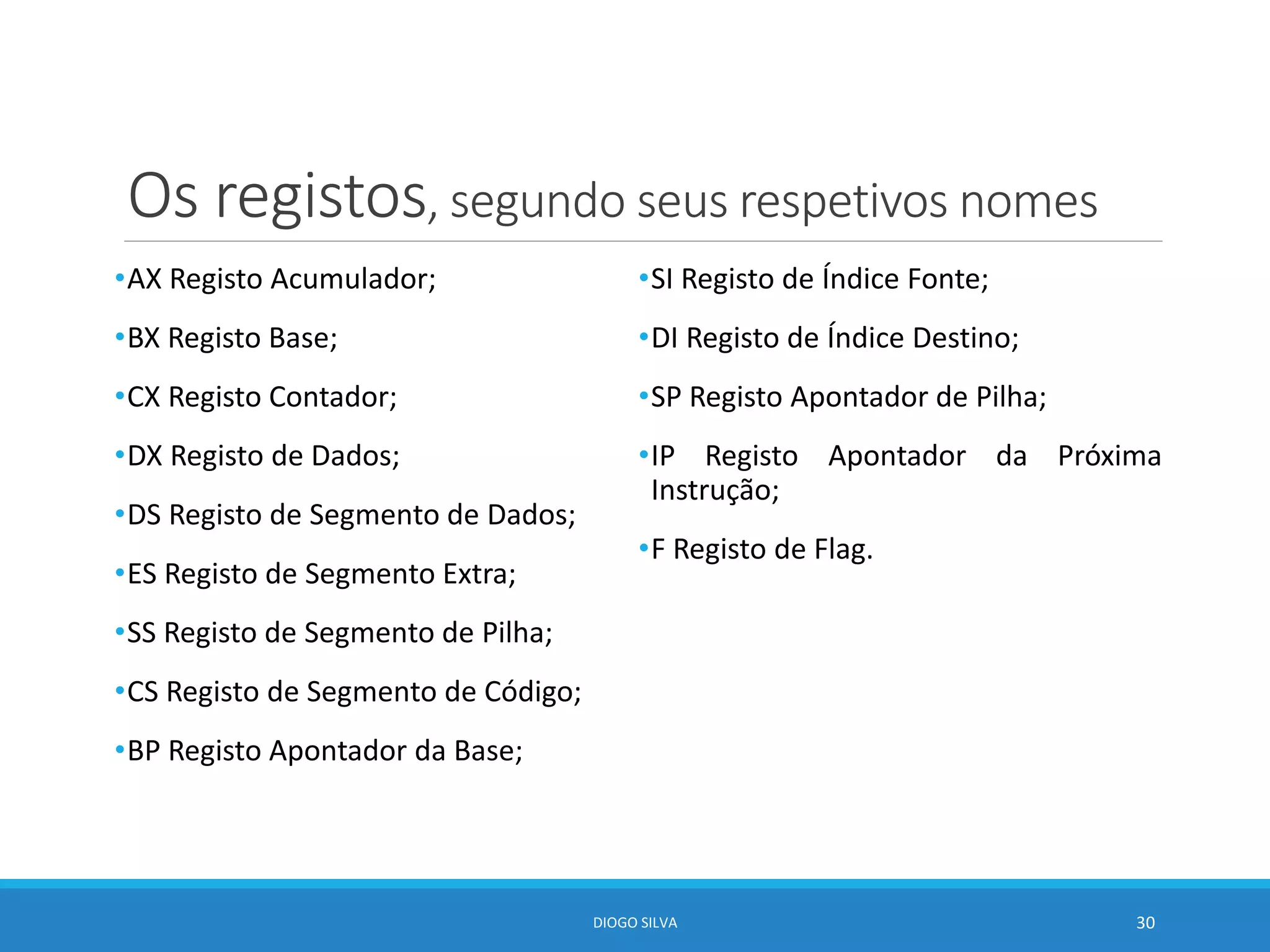 Os registos, segundo seus respetivos nomes
•AX Registo Acumulador;
•BX Registo Base;
•CX Registo Contador;
•DX Registo de Dados;
•DS Registo de Segmento de Dados;
•ES Registo de Segmento Extra;
•SS Registo de Segmento de Pilha;
•CS Registo de Segmento de Código;
•BP Registo Apontador da Base;
•SI Registo de Índice Fonte;
•DI Registo de Índice Destino;
•SP Registo Apontador de Pilha;
•IP Registo Apontador da Próxima
Instrução;
•F Registo de Flag.
DIOGO SILVA 30
 