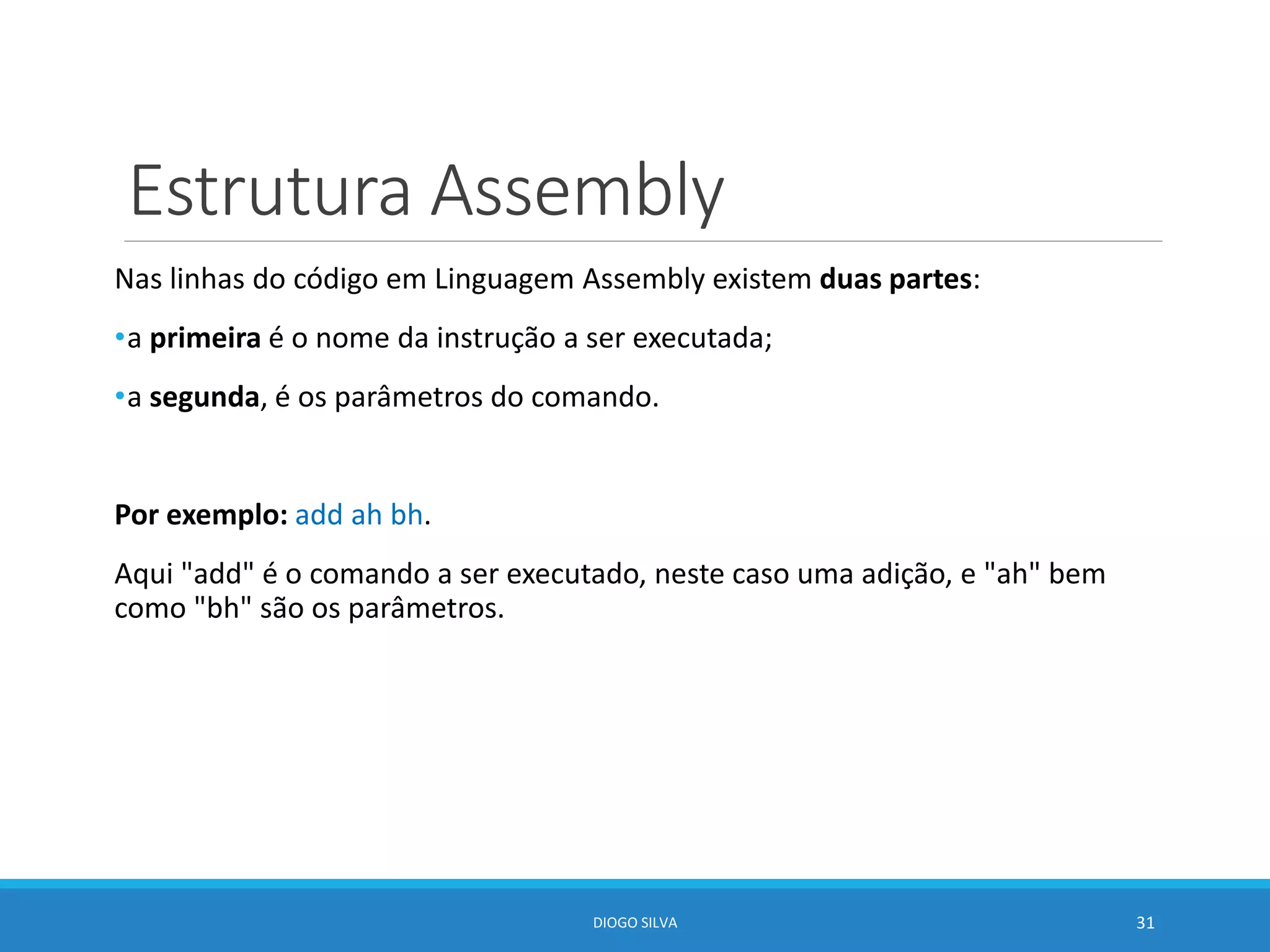 Estrutura Assembly
Nas linhas do código em Linguagem Assembly existem duas partes:
•a primeira é o nome da instrução a ser executada;
•a segunda, é os parâmetros do comando.
Por exemplo: add ah bh.
Aqui "add" é o comando a ser executado, neste caso uma adição, e "ah" bem
como "bh" são os parâmetros.
DIOGO SILVA 31
 