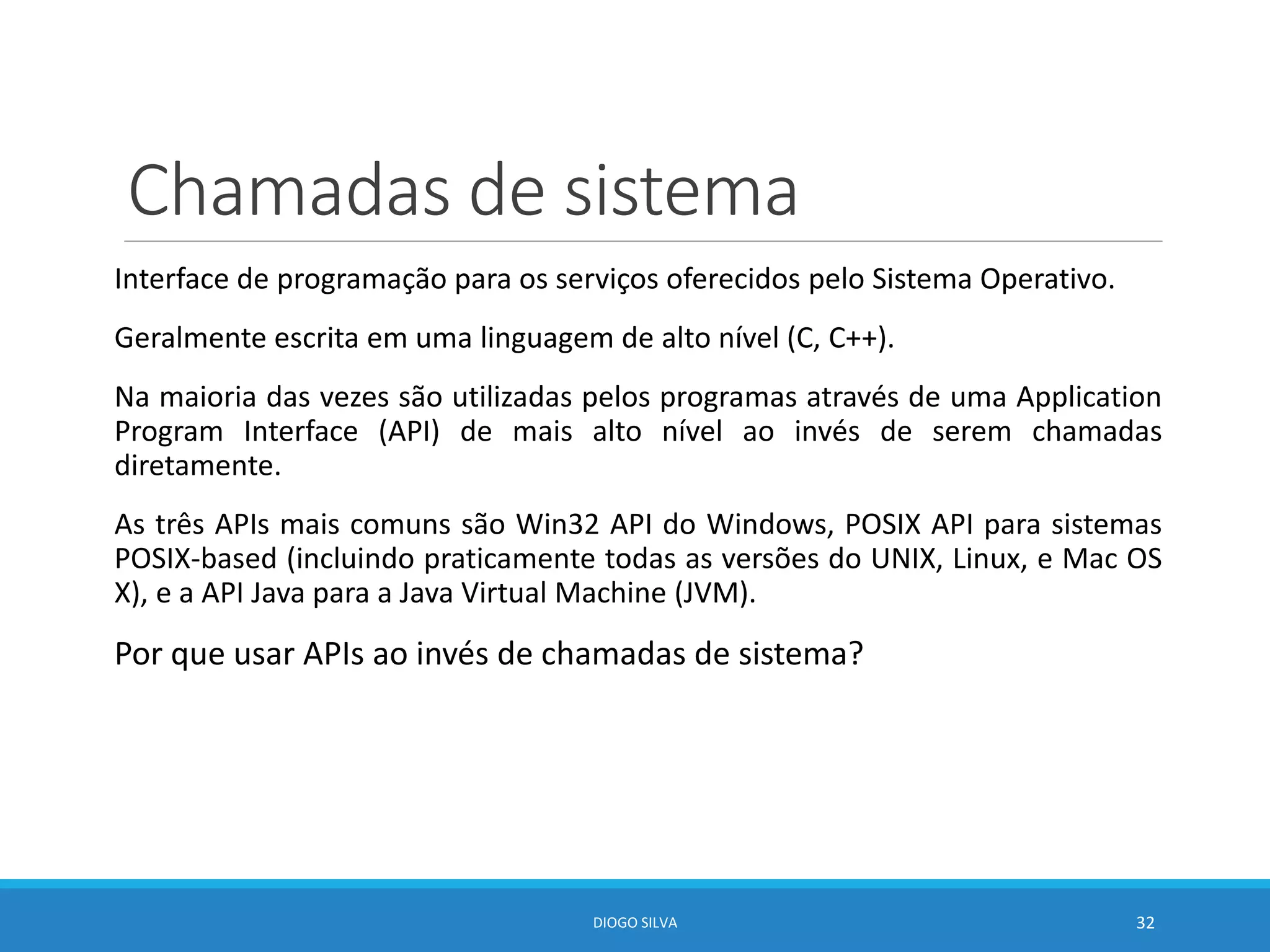 Chamadas de sistema
Interface de programação para os serviços oferecidos pelo Sistema Operativo.
Geralmente escrita em uma linguagem de alto nível (C, C++).
Na maioria das vezes são utilizadas pelos programas através de uma Application
Program Interface (API) de mais alto nível ao invés de serem chamadas
diretamente.
As três APIs mais comuns são Win32 API do Windows, POSIX API para sistemas
POSIX-based (incluindo praticamente todas as versões do UNIX, Linux, e Mac OS
X), e a API Java para a Java Virtual Machine (JVM).
Por que usar APIs ao invés de chamadas de sistema?
DIOGO SILVA 32
 