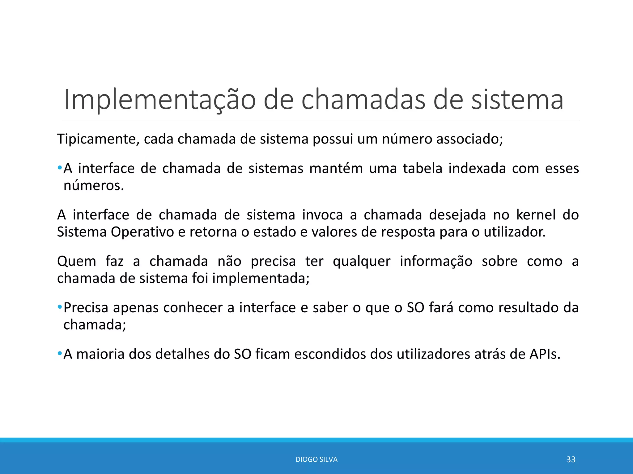 Implementação de chamadas de sistema
Tipicamente, cada chamada de sistema possui um número associado;
•A interface de chamada de sistemas mantém uma tabela indexada com esses
números.
A interface de chamada de sistema invoca a chamada desejada no kernel do
Sistema Operativo e retorna o estado e valores de resposta para o utilizador.
Quem faz a chamada não precisa ter qualquer informação sobre como a
chamada de sistema foi implementada;
•Precisa apenas conhecer a interface e saber o que o SO fará como resultado da
chamada;
•A maioria dos detalhes do SO ficam escondidos dos utilizadores atrás de APIs.
DIOGO SILVA 33
 