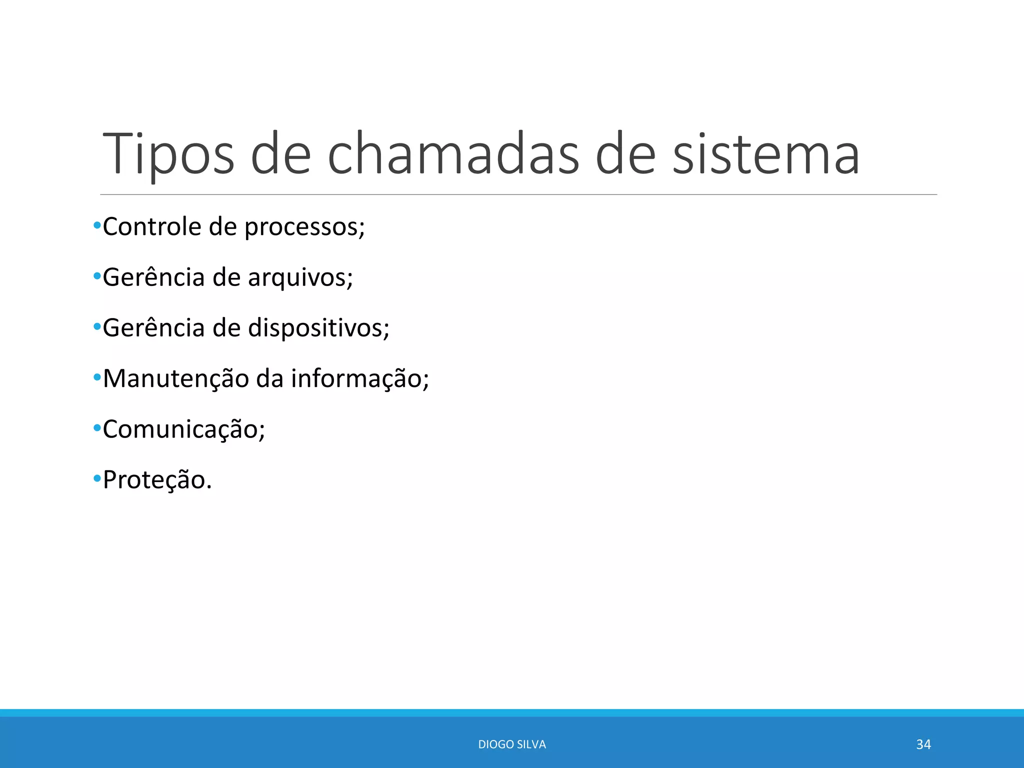 Tipos de chamadas de sistema
•Controle de processos;
•Gerência de arquivos;
•Gerência de dispositivos;
•Manutenção da informação;
•Comunicação;
•Proteção.
DIOGO SILVA 34
 