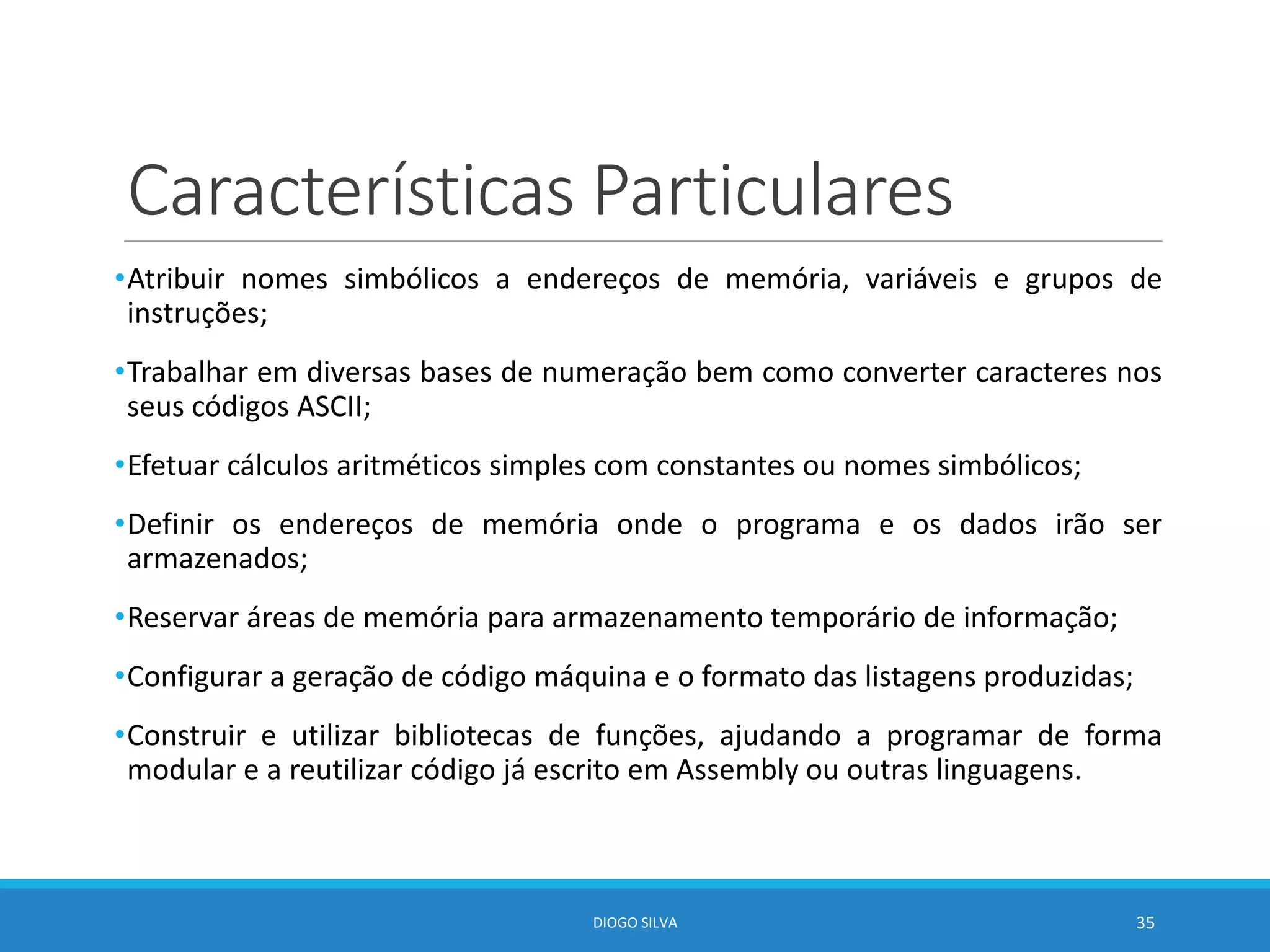 Características Particulares
•Atribuir nomes simbólicos a endereços de memória, variáveis e grupos de
instruções;
•Trabalhar em diversas bases de numeração bem como converter caracteres nos
seus códigos ASCII;
•Efetuar cálculos aritméticos simples com constantes ou nomes simbólicos;
•Definir os endereços de memória onde o programa e os dados irão ser
armazenados;
•Reservar áreas de memória para armazenamento temporário de informação;
•Configurar a geração de código máquina e o formato das listagens produzidas;
•Construir e utilizar bibliotecas de funções, ajudando a programar de forma
modular e a reutilizar código já escrito em Assembly ou outras linguagens.
DIOGO SILVA 35
 