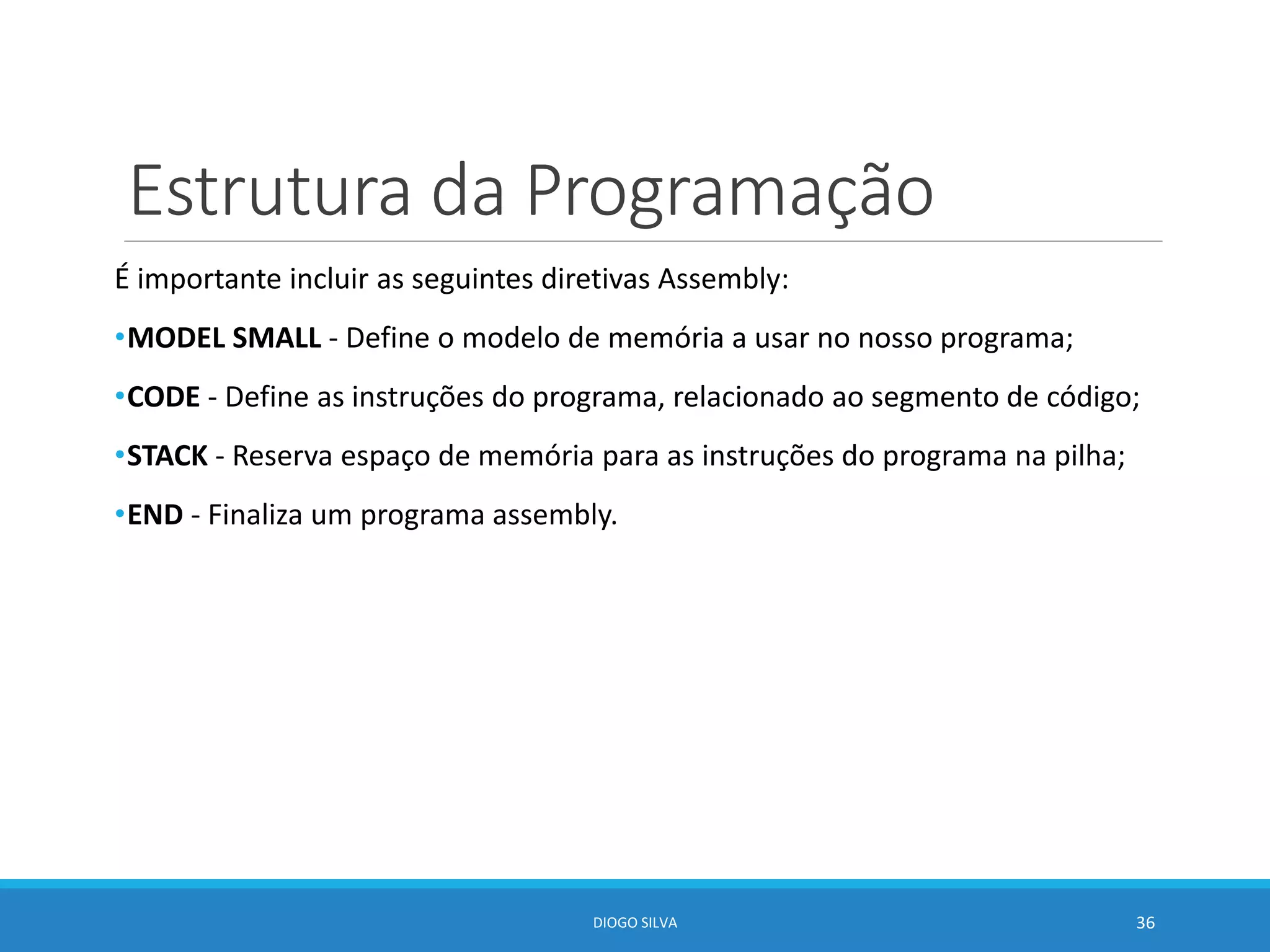 Estrutura da Programação
É importante incluir as seguintes diretivas Assembly:
•MODEL SMALL - Define o modelo de memória a usar no nosso programa;
•CODE - Define as instruções do programa, relacionado ao segmento de código;
•STACK - Reserva espaço de memória para as instruções do programa na pilha;
•END - Finaliza um programa assembly.
DIOGO SILVA 36
 