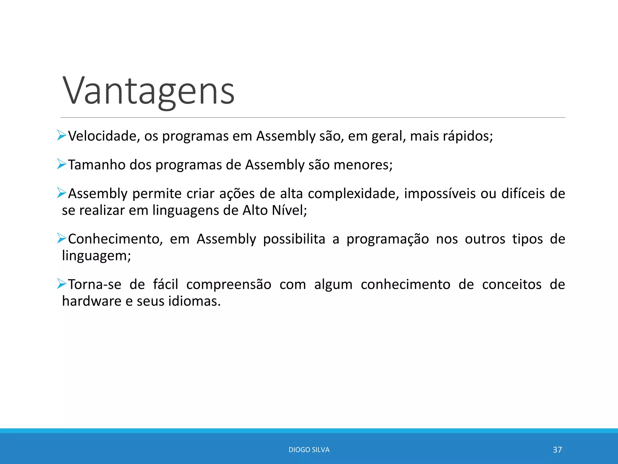 Vantagens
Velocidade, os programas em Assembly são, em geral, mais rápidos;
Tamanho dos programas de Assembly são menores;
Assembly permite criar ações de alta complexidade, impossíveis ou difíceis de
se realizar em linguagens de Alto Nível;
Conhecimento, em Assembly possibilita a programação nos outros tipos de
linguagem;
Torna-se de fácil compreensão com algum conhecimento de conceitos de
hardware e seus idiomas.
DIOGO SILVA 37
 