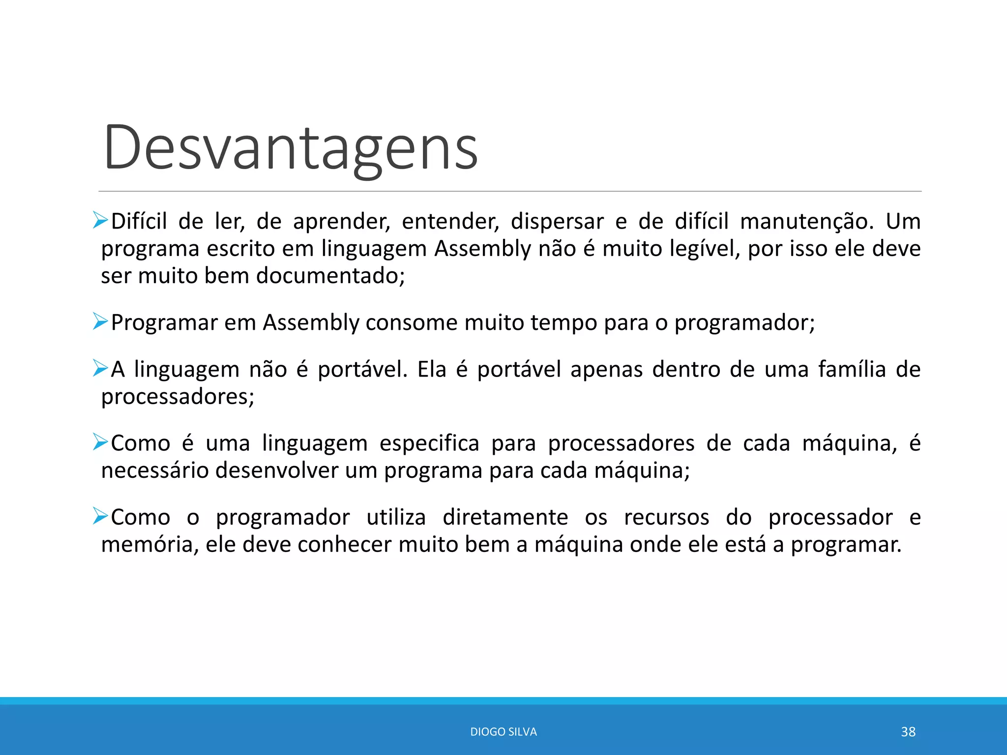 Desvantagens
Difícil de ler, de aprender, entender, dispersar e de difícil manutenção. Um
programa escrito em linguagem Assembly não é muito legível, por isso ele deve
ser muito bem documentado;
Programar em Assembly consome muito tempo para o programador;
A linguagem não é portável. Ela é portável apenas dentro de uma família de
processadores;
Como é uma linguagem especifica para processadores de cada máquina, é
necessário desenvolver um programa para cada máquina;
Como o programador utiliza diretamente os recursos do processador e
memória, ele deve conhecer muito bem a máquina onde ele está a programar.
DIOGO SILVA 38
 