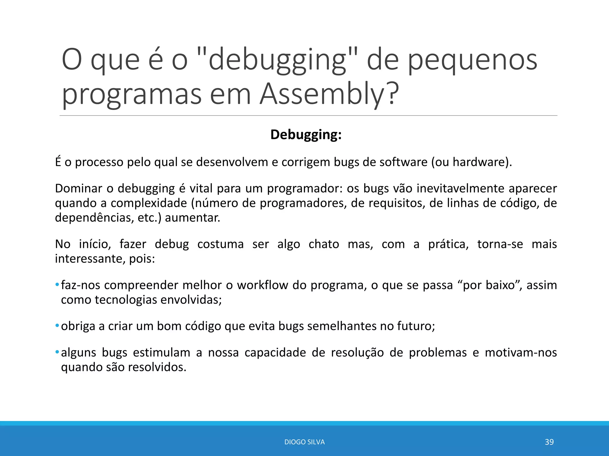 O que é o "debugging" de pequenos
programas em Assembly?
Debugging:
É o processo pelo qual se desenvolvem e corrigem bugs de software (ou hardware).
Dominar o debugging é vital para um programador: os bugs vão inevitavelmente aparecer
quando a complexidade (número de programadores, de requisitos, de linhas de código, de
dependências, etc.) aumentar.
No início, fazer debug costuma ser algo chato mas, com a prática, torna-se mais
interessante, pois:
•faz-nos compreender melhor o workflow do programa, o que se passa “por baixo”, assim
como tecnologias envolvidas;
•obriga a criar um bom código que evita bugs semelhantes no futuro;
•alguns bugs estimulam a nossa capacidade de resolução de problemas e motivam-nos
quando são resolvidos.
DIOGO SILVA 39
 