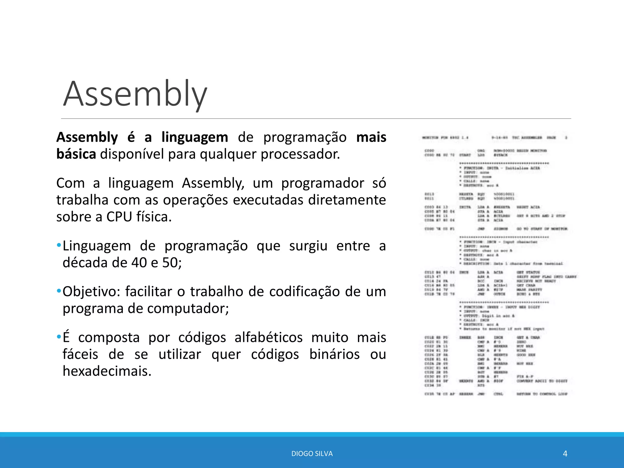 Assembly
Assembly é a linguagem de programação mais
básica disponível para qualquer processador.
Com a linguagem Assembly, um programador só
trabalha com as operações executadas diretamente
sobre a CPU física.
•Linguagem de programação que surgiu entre a
década de 40 e 50;
•Objetivo: facilitar o trabalho de codificação de um
programa de computador;
•É composta por códigos alfabéticos muito mais
fáceis de se utilizar quer códigos binários ou
hexadecimais.
DIOGO SILVA 4
 