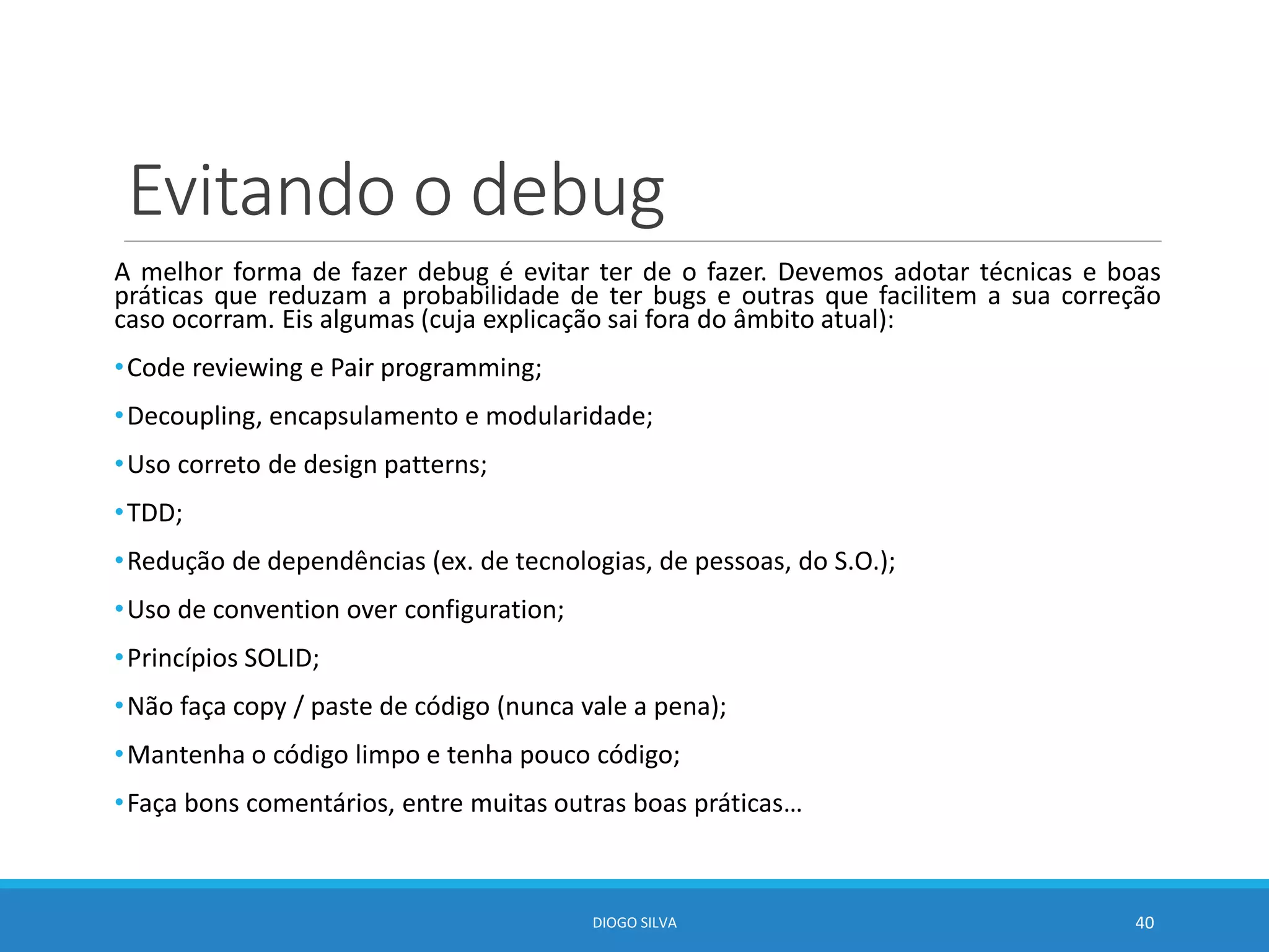 Evitando o debug
A melhor forma de fazer debug é evitar ter de o fazer. Devemos adotar técnicas e boas
práticas que reduzam a probabilidade de ter bugs e outras que facilitem a sua correção
caso ocorram. Eis algumas (cuja explicação sai fora do âmbito atual):
•Code reviewing e Pair programming;
•Decoupling, encapsulamento e modularidade;
•Uso correto de design patterns;
•TDD;
•Redução de dependências (ex. de tecnologias, de pessoas, do S.O.);
•Uso de convention over configuration;
•Princípios SOLID;
•Não faça copy / paste de código (nunca vale a pena);
•Mantenha o código limpo e tenha pouco código;
•Faça bons comentários, entre muitas outras boas práticas…
DIOGO SILVA 40
 