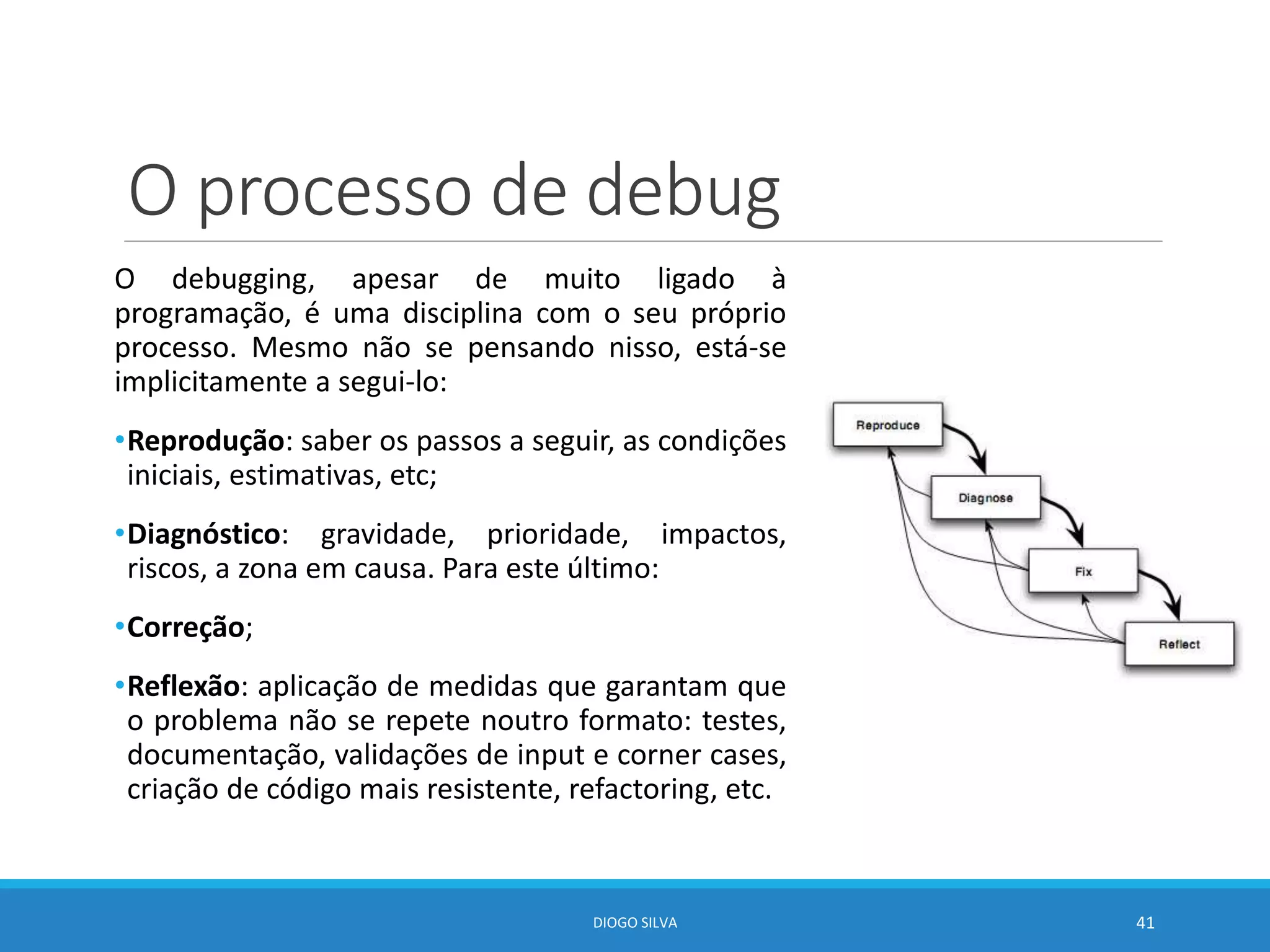 O processo de debug
O debugging, apesar de muito ligado à
programação, é uma disciplina com o seu próprio
processo. Mesmo não se pensando nisso, está-se
implicitamente a segui-lo:
•Reprodução: saber os passos a seguir, as condições
iniciais, estimativas, etc;
•Diagnóstico: gravidade, prioridade, impactos,
riscos, a zona em causa. Para este último:
•Correção;
•Reflexão: aplicação de medidas que garantam que
o problema não se repete noutro formato: testes,
documentação, validações de input e corner cases,
criação de código mais resistente, refactoring, etc.
DIOGO SILVA 41
 