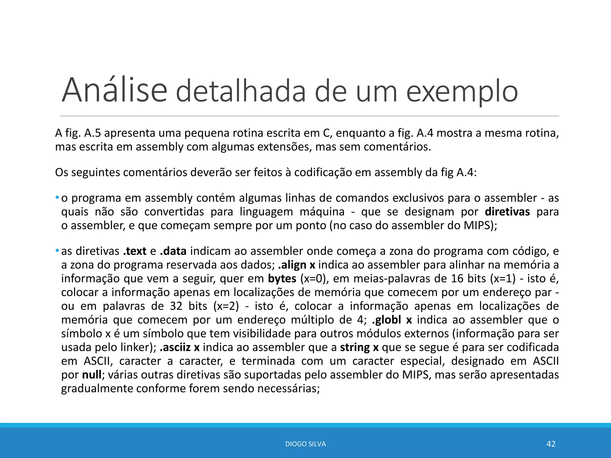 Análise detalhada de um exemplo
A fig. A.5 apresenta uma pequena rotina escrita em C, enquanto a fig. A.4 mostra a mesma rotina,
mas escrita em assembly com algumas extensões, mas sem comentários.
Os seguintes comentários deverão ser feitos à codificação em assembly da fig A.4:
•o programa em assembly contém algumas linhas de comandos exclusivos para o assembler - as
quais não são convertidas para linguagem máquina - que se designam por diretivas para
o assembler, e que começam sempre por um ponto (no caso do assembler do MIPS);
•as diretivas .text e .data indicam ao assembler onde começa a zona do programa com código, e
a zona do programa reservada aos dados; .align x indica ao assembler para alinhar na memória a
informação que vem a seguir, quer em bytes (x=0), em meias-palavras de 16 bits (x=1) - isto é,
colocar a informação apenas em localizações de memória que comecem por um endereço par -
ou em palavras de 32 bits (x=2) - isto é, colocar a informação apenas em localizações de
memória que comecem por um endereço múltiplo de 4; .globl x indica ao assembler que o
símbolo x é um símbolo que tem visibilidade para outros módulos externos (informação para ser
usada pelo linker); .asciiz x indica ao assembler que a string x que se segue é para ser codificada
em ASCII, caracter a caracter, e terminada com um caracter especial, designado em ASCII
por null; várias outras diretivas são suportadas pelo assembler do MIPS, mas serão apresentadas
gradualmente conforme forem sendo necessárias;
DIOGO SILVA 42
 
