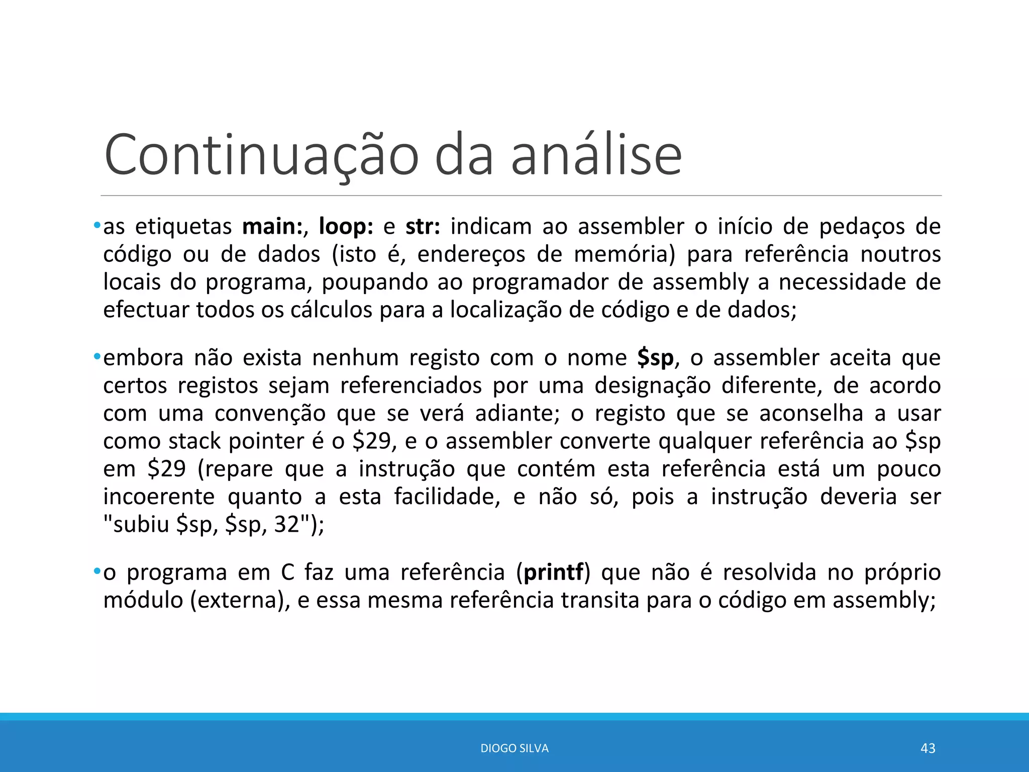 Continuação da análise
•as etiquetas main:, loop: e str: indicam ao assembler o início de pedaços de
código ou de dados (isto é, endereços de memória) para referência noutros
locais do programa, poupando ao programador de assembly a necessidade de
efectuar todos os cálculos para a localização de código e de dados;
•embora não exista nenhum registo com o nome $sp, o assembler aceita que
certos registos sejam referenciados por uma designação diferente, de acordo
com uma convenção que se verá adiante; o registo que se aconselha a usar
como stack pointer é o $29, e o assembler converte qualquer referência ao $sp
em $29 (repare que a instrução que contém esta referência está um pouco
incoerente quanto a esta facilidade, e não só, pois a instrução deveria ser
"subiu $sp, $sp, 32");
•o programa em C faz uma referência (printf) que não é resolvida no próprio
módulo (externa), e essa mesma referência transita para o código em assembly;
DIOGO SILVA 43
 