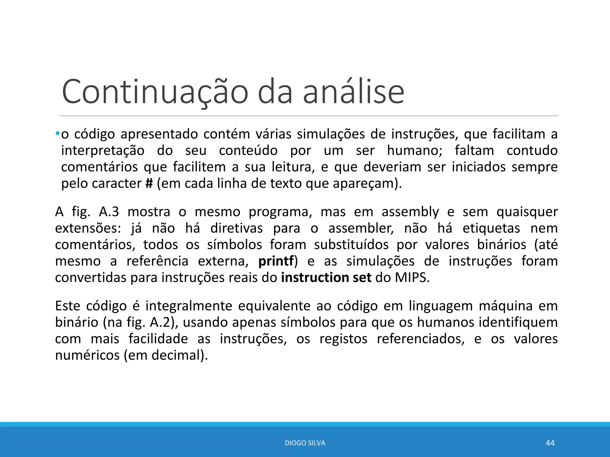 Continuação da análise
•o código apresentado contém várias simulações de instruções, que facilitam a
interpretação do seu conteúdo por um ser humano; faltam contudo
comentários que facilitem a sua leitura, e que deveriam ser iniciados sempre
pelo caracter # (em cada linha de texto que apareçam).
A fig. A.3 mostra o mesmo programa, mas em assembly e sem quaisquer
extensões: já não há diretivas para o assembler, não há etiquetas nem
comentários, todos os símbolos foram substituídos por valores binários (até
mesmo a referência externa, printf) e as simulações de instruções foram
convertidas para instruções reais do instruction set do MIPS.
Este código é integralmente equivalente ao código em linguagem máquina em
binário (na fig. A.2), usando apenas símbolos para que os humanos identifiquem
com mais facilidade as instruções, os registos referenciados, e os valores
numéricos (em decimal).
DIOGO SILVA 44
 
